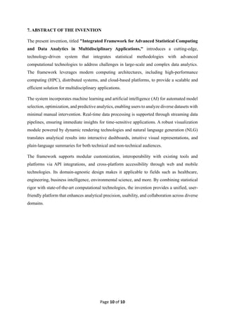 Page 10 of 10
7. ABSTRACT OF THE INVENTION
The present invention, titled "Integrated Framework for Advanced Statistical Computing
and Data Analytics in Multidisciplinary Applications," introduces a cutting-edge,
technology-driven system that integrates statistical methodologies with advanced
computational technologies to address challenges in large-scale and complex data analytics.
The framework leverages modern computing architectures, including high-performance
computing (HPC), distributed systems, and cloud-based platforms, to provide a scalable and
efficient solution for multidisciplinary applications.
The system incorporates machine learning and artificial intelligence (AI) for automated model
selection, optimization, and predictive analytics, enabling users to analyze diverse datasets with
minimal manual intervention. Real-time data processing is supported through streaming data
pipelines, ensuring immediate insights for time-sensitive applications. A robust visualization
module powered by dynamic rendering technologies and natural language generation (NLG)
translates analytical results into interactive dashboards, intuitive visual representations, and
plain-language summaries for both technical and non-technical audiences.
The framework supports modular customization, interoperability with existing tools and
platforms via API integrations, and cross-platform accessibility through web and mobile
technologies. Its domain-agnostic design makes it applicable to fields such as healthcare,
engineering, business intelligence, environmental science, and more. By combining statistical
rigor with state-of-the-art computational technologies, the invention provides a unified, user-
friendly platform that enhances analytical precision, usability, and collaboration across diverse
domains.
 