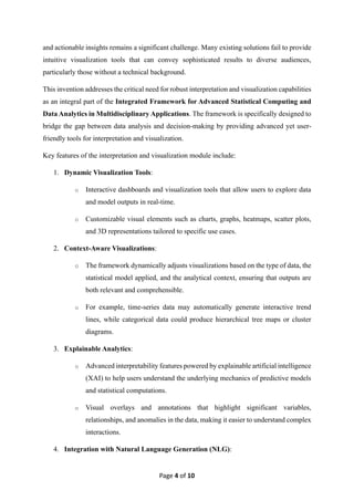 Page 4 of 10
and actionable insights remains a significant challenge. Many existing solutions fail to provide
intuitive visualization tools that can convey sophisticated results to diverse audiences,
particularly those without a technical background.
This invention addresses the critical need for robust interpretation and visualization capabilities
as an integral part of the Integrated Framework for Advanced Statistical Computing and
Data Analytics in Multidisciplinary Applications. The framework is specifically designed to
bridge the gap between data analysis and decision-making by providing advanced yet user-
friendly tools for interpretation and visualization.
Key features of the interpretation and visualization module include:
1. Dynamic Visualization Tools:
o Interactive dashboards and visualization tools that allow users to explore data
and model outputs in real-time.
o Customizable visual elements such as charts, graphs, heatmaps, scatter plots,
and 3D representations tailored to specific use cases.
2. Context-Aware Visualizations:
o The framework dynamically adjusts visualizations based on the type of data, the
statistical model applied, and the analytical context, ensuring that outputs are
both relevant and comprehensible.
o For example, time-series data may automatically generate interactive trend
lines, while categorical data could produce hierarchical tree maps or cluster
diagrams.
3. Explainable Analytics:
o Advanced interpretability features powered by explainable artificial intelligence
(XAI) to help users understand the underlying mechanics of predictive models
and statistical computations.
o Visual overlays and annotations that highlight significant variables,
relationships, and anomalies in the data, making it easier to understand complex
interactions.
4. Integration with Natural Language Generation (NLG):
 