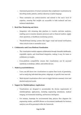 Page 5 of 10
o Automated generation of textual summaries that complement visualizations by
describing trends, patterns, and key takeaways in plain language.
o These summaries are context-sensitive and tailored to the user’s level of
expertise, ensuring that insights are accessible to both technical and non-
technical stakeholders.
5. Real-Time Monitoring and Alerts:
o Integration with streaming data pipelines to visualize real-time analytics,
enabling users to monitor dynamic processes such as financial markets, supply
chain operations, or healthcare monitoring systems.
o Threshold-based alerting systems that trigger visual and textual notifications
when critical events or anomalies occur.
6. Collaborative and Cross-Platform Visualization:
o The visualization module supports collaboration through shareable dashboards,
exportable reports, and cloud-based integration, making it easy for teams to
collaborate on insights.
o Cross-platform compatibility ensures that visualizations can be accessed
seamlessly on desktops, tablets, and mobile devices.
7. Multi-Layered Drill-Downs:
o Users can drill down into visualizations to explore finer levels of granularity,
such as analyzing individual data points, subgroups, or specific time intervals.
o Multi-layered visualizations allow users to toggle between summary views and
detailed analytical results.
8. Support for Multidisciplinary Applications:
o Visualizations are designed to accommodate the diverse requirements of
multidisciplinary applications, including engineering simulations, medical
imaging, environmental modeling, and business intelligence.
o For instance, heatmaps for environmental data, process flow diagrams for
engineering studies, and ROI (Return on Investment) dashboards for business
analytics can all be generated within the framework.
 