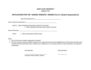 SAINT LOUIS UNIVERSITY<br />Baguio City<br />APPLICATION FOR THE “GAWAD TERESITA” AWARD (Form 2: Student Organizations)<br />High School Department:_____________________________________<br />Name of Student Organization:____________________________________________<br />Award:[   ] Most Outstanding Organization Award (Co-Curricular)<br />[   ] Most outstanding President Award (Extra-Curricular)<br />Name of Nominee:______________________________________________________<br />Award:[   ] Most outstanding President Award<br />Notes:<br />,[object Object]
