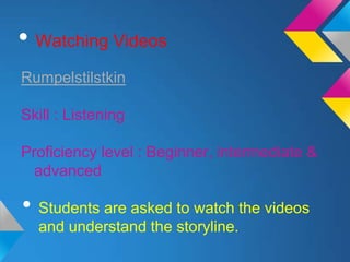 • Watching Videos
Rumpelstilstkin

Skill : Listening

Proficiency level : Beginner, intermediate &
  advanced

• Students are asked to watch the videos
  and understand the storyline.
 