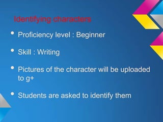 Identifying characters
• Proficiency level : Beginner
• Skill : Writing
• Pictures of the character will be uploaded
  to g+

• Students are asked to identify them
 
