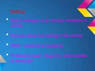Setting
• Start a hangout in g+ among members in
  circles

• Discuss about the setting in the drama
• Skills : Listening & speaking
• Proficiency level : Beginner, intermediate
  & advanced
 