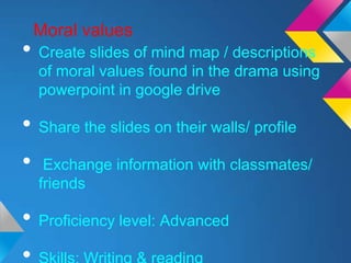Moral values
• Create slides of mind map / descriptions
  of moral values found in the drama using
  powerpoint in google drive

• Share the slides on their walls/ profile
• Exchange information with classmates/
  friends

• Proficiency level: Advanced
 