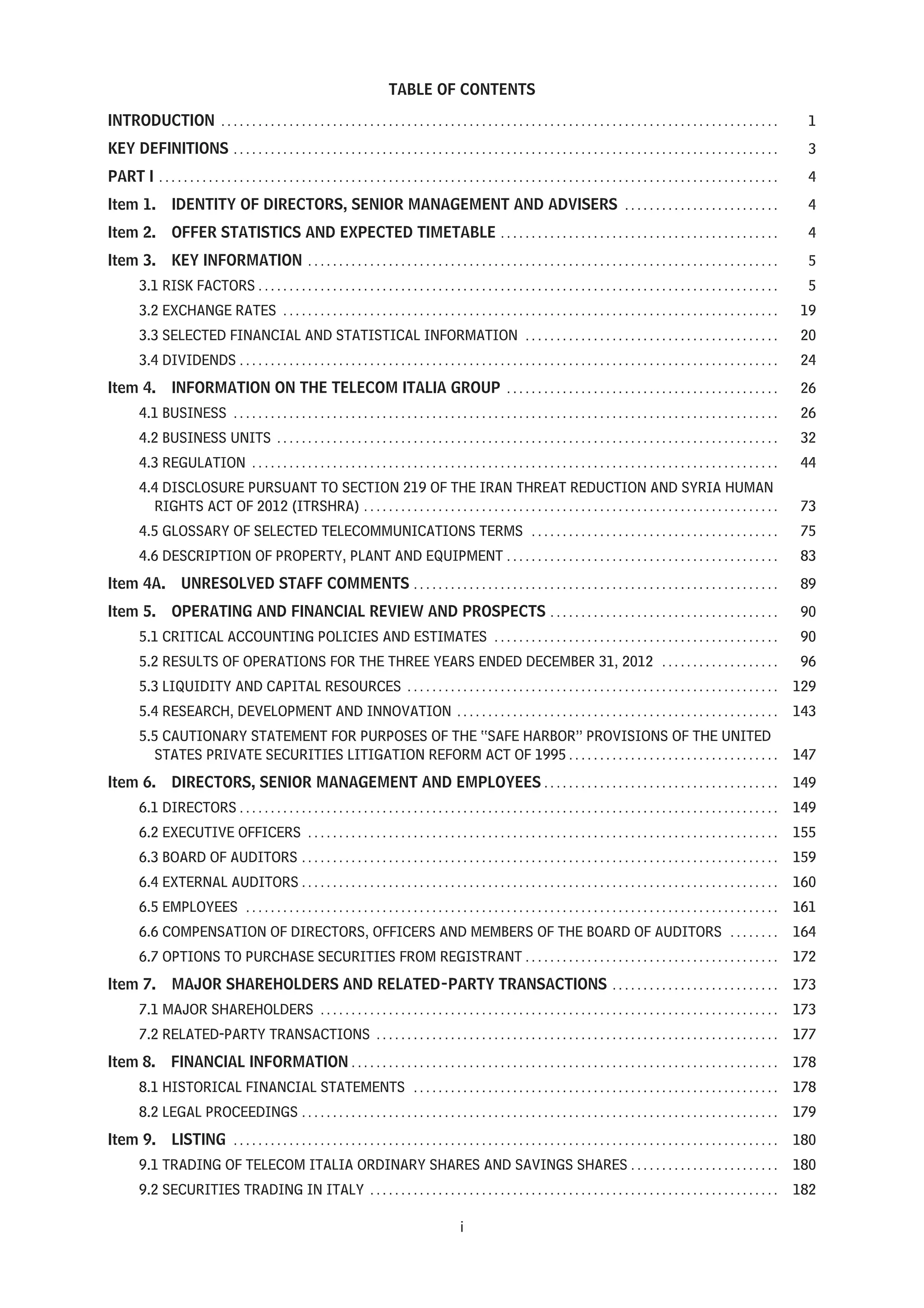 TABLE OF CONTENTS
INTRODUCTION . . . . . . . . . . . . . . . . . . . . . . . . . . . . . . . . . . . . . . . . . . . . . . . . . . . . . . . . . . . . . . . . . . . . . . . . . . . . . . . . . . . . . . . . . . 1
KEY DEFINITIONS . . . . . . . . . . . . . . . . . . . . . . . . . . . . . . . . . . . . . . . . . . . . . . . . . . . . . . . . . . . . . . . . . . . . . . . . . . . . . . . . . . . . . . . . 3
PART I . . . . . . . . . . . . . . . . . . . . . . . . . . . . . . . . . . . . . . . . . . . . . . . . . . . . . . . . . . . . . . . . . . . . . . . . . . . . . . . . . . . . . . . . . . . . . . . . . . . . 4
Item 1. IDENTITY OF DIRECTORS, SENIOR MANAGEMENT AND ADVISERS . . . . . . . . . . . . . . . . . . . . . . . . . 4
Item 2. OFFER STATISTICS AND EXPECTED TIMETABLE . . . . . . . . . . . . . . . . . . . . . . . . . . . . . . . . . . . . . . . . . . . . . 4
Item 3. KEY INFORMATION . . . . . . . . . . . . . . . . . . . . . . . . . . . . . . . . . . . . . . . . . . . . . . . . . . . . . . . . . . . . . . . . . . . . . . . . . . . . 5
3.1 RISK FACTORS . . . . . . . . . . . . . . . . . . . . . . . . . . . . . . . . . . . . . . . . . . . . . . . . . . . . . . . . . . . . . . . . . . . . . . . . . . . . . . . . . . . . 5
3.2 EXCHANGE RATES . . . . . . . . . . . . . . . . . . . . . . . . . . . . . . . . . . . . . . . . . . . . . . . . . . . . . . . . . . . . . . . . . . . . . . . . . . . . . . . . 19
3.3 SELECTED FINANCIAL AND STATISTICAL INFORMATION . . . . . . . . . . . . . . . . . . . . . . . . . . . . . . . . . . . . . . . . . 20
3.4 DIVIDENDS . . . . . . . . . . . . . . . . . . . . . . . . . . . . . . . . . . . . . . . . . . . . . . . . . . . . . . . . . . . . . . . . . . . . . . . . . . . . . . . . . . . . . . . 24
Item 4. INFORMATION ON THE TELECOM ITALIA GROUP . . . . . . . . . . . . . . . . . . . . . . . . . . . . . . . . . . . . . . . . . . . . 26
4.1 BUSINESS . . . . . . . . . . . . . . . . . . . . . . . . . . . . . . . . . . . . . . . . . . . . . . . . . . . . . . . . . . . . . . . . . . . . . . . . . . . . . . . . . . . . . . . . 26
4.2 BUSINESS UNITS . . . . . . . . . . . . . . . . . . . . . . . . . . . . . . . . . . . . . . . . . . . . . . . . . . . . . . . . . . . . . . . . . . . . . . . . . . . . . . . . . 32
4.3 REGULATION . . . . . . . . . . . . . . . . . . . . . . . . . . . . . . . . . . . . . . . . . . . . . . . . . . . . . . . . . . . . . . . . . . . . . . . . . . . . . . . . . . . . . 44
4.4 DISCLOSURE PURSUANT TO SECTION 219 OF THE IRAN THREAT REDUCTION AND SYRIA HUMAN
RIGHTS ACT OF 2012 (ITRSHRA) . . . . . . . . . . . . . . . . . . . . . . . . . . . . . . . . . . . . . . . . . . . . . . . . . . . . . . . . . . . . . . . . . . . 73
4.5 GLOSSARY OF SELECTED TELECOMMUNICATIONS TERMS . . . . . . . . . . . . . . . . . . . . . . . . . . . . . . . . . . . . . . . . 75
4.6 DESCRIPTION OF PROPERTY, PLANT AND EQUIPMENT . . . . . . . . . . . . . . . . . . . . . . . . . . . . . . . . . . . . . . . . . . . . 83
Item 4A. UNRESOLVED STAFF COMMENTS . . . . . . . . . . . . . . . . . . . . . . . . . . . . . . . . . . . . . . . . . . . . . . . . . . . . . . . . . . . 89
Item 5. OPERATING AND FINANCIAL REVIEW AND PROSPECTS . . . . . . . . . . . . . . . . . . . . . . . . . . . . . . . . . . . . . 90
5.1 CRITICAL ACCOUNTING POLICIES AND ESTIMATES . . . . . . . . . . . . . . . . . . . . . . . . . . . . . . . . . . . . . . . . . . . . . . 90
5.2 RESULTS OF OPERATIONS FOR THE THREE YEARS ENDED DECEMBER 31, 2012 . . . . . . . . . . . . . . . . . . . 96
5.3 LIQUIDITY AND CAPITAL RESOURCES . . . . . . . . . . . . . . . . . . . . . . . . . . . . . . . . . . . . . . . . . . . . . . . . . . . . . . . . . . . . 129
5.4 RESEARCH, DEVELOPMENT AND INNOVATION . . . . . . . . . . . . . . . . . . . . . . . . . . . . . . . . . . . . . . . . . . . . . . . . . . . . 143
5.5 CAUTIONARY STATEMENT FOR PURPOSES OF THE “SAFE HARBOR” PROVISIONS OF THE UNITED
STATES PRIVATE SECURITIES LITIGATION REFORM ACT OF 1995 . . . . . . . . . . . . . . . . . . . . . . . . . . . . . . . . . . 147
Item 6. DIRECTORS, SENIOR MANAGEMENT AND EMPLOYEES . . . . . . . . . . . . . . . . . . . . . . . . . . . . . . . . . . . . . . 149
6.1 DIRECTORS . . . . . . . . . . . . . . . . . . . . . . . . . . . . . . . . . . . . . . . . . . . . . . . . . . . . . . . . . . . . . . . . . . . . . . . . . . . . . . . . . . . . . . . 149
6.2 EXECUTIVE OFFICERS . . . . . . . . . . . . . . . . . . . . . . . . . . . . . . . . . . . . . . . . . . . . . . . . . . . . . . . . . . . . . . . . . . . . . . . . . . . . 155
6.3 BOARD OF AUDITORS . . . . . . . . . . . . . . . . . . . . . . . . . . . . . . . . . . . . . . . . . . . . . . . . . . . . . . . . . . . . . . . . . . . . . . . . . . . . . 159
6.4 EXTERNAL AUDITORS . . . . . . . . . . . . . . . . . . . . . . . . . . . . . . . . . . . . . . . . . . . . . . . . . . . . . . . . . . . . . . . . . . . . . . . . . . . . . 160
6.5 EMPLOYEES . . . . . . . . . . . . . . . . . . . . . . . . . . . . . . . . . . . . . . . . . . . . . . . . . . . . . . . . . . . . . . . . . . . . . . . . . . . . . . . . . . . . . . 161
6.6 COMPENSATION OF DIRECTORS, OFFICERS AND MEMBERS OF THE BOARD OF AUDITORS . . . . . . . . 164
6.7 OPTIONS TO PURCHASE SECURITIES FROM REGISTRANT . . . . . . . . . . . . . . . . . . . . . . . . . . . . . . . . . . . . . . . . . 172
Item 7. MAJOR SHAREHOLDERS AND RELATED-PARTY TRANSACTIONS . . . . . . . . . . . . . . . . . . . . . . . . . . . 173
7.1 MAJOR SHAREHOLDERS . . . . . . . . . . . . . . . . . . . . . . . . . . . . . . . . . . . . . . . . . . . . . . . . . . . . . . . . . . . . . . . . . . . . . . . . . . 173
7.2 RELATED-PARTY TRANSACTIONS . . . . . . . . . . . . . . . . . . . . . . . . . . . . . . . . . . . . . . . . . . . . . . . . . . . . . . . . . . . . . . . . . 177
Item 8. FINANCIAL INFORMATION . . . . . . . . . . . . . . . . . . . . . . . . . . . . . . . . . . . . . . . . . . . . . . . . . . . . . . . . . . . . . . . . . . . . . 178
8.1 HISTORICAL FINANCIAL STATEMENTS . . . . . . . . . . . . . . . . . . . . . . . . . . . . . . . . . . . . . . . . . . . . . . . . . . . . . . . . . . . 178
8.2 LEGAL PROCEEDINGS . . . . . . . . . . . . . . . . . . . . . . . . . . . . . . . . . . . . . . . . . . . . . . . . . . . . . . . . . . . . . . . . . . . . . . . . . . . . . 179
Item 9. LISTING . . . . . . . . . . . . . . . . . . . . . . . . . . . . . . . . . . . . . . . . . . . . . . . . . . . . . . . . . . . . . . . . . . . . . . . . . . . . . . . . . . . . . . . . 180
9.1 TRADING OF TELECOM ITALIA ORDINARY SHARES AND SAVINGS SHARES . . . . . . . . . . . . . . . . . . . . . . . . 180
9.2 SECURITIES TRADING IN ITALY . . . . . . . . . . . . . . . . . . . . . . . . . . . . . . . . . . . . . . . . . . . . . . . . . . . . . . . . . . . . . . . . . . 182
i
 