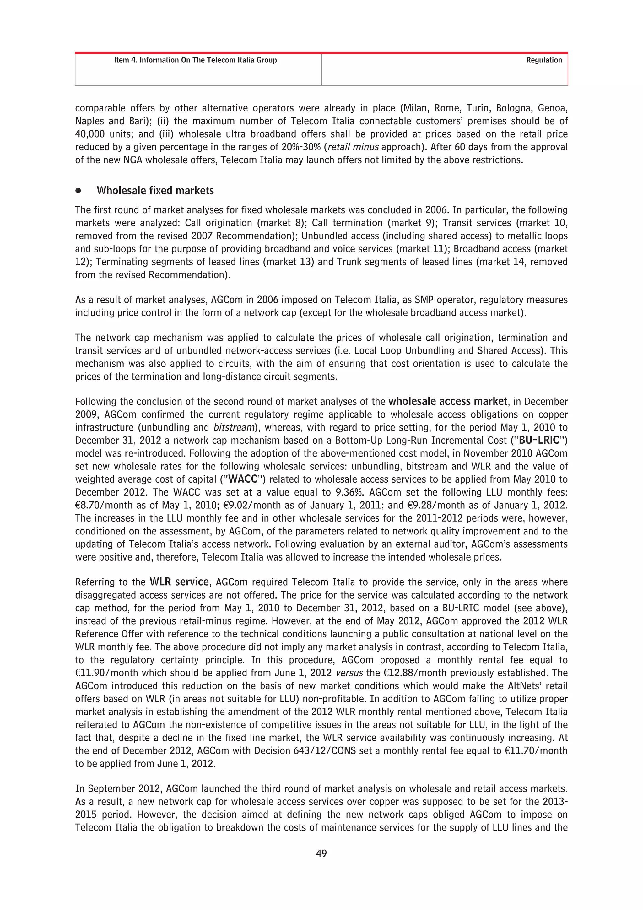 Item 4. Information On The Telecom Italia Group Regulation
comparable offers by other alternative operators were already in place (Milan, Rome, Turin, Bologna, Genoa,
Naples and Bari); (ii) the maximum number of Telecom Italia connectable customers’ premises should be of
40,000 units; and (iii) wholesale ultra broadband offers shall be provided at prices based on the retail price
reduced by a given percentage in the ranges of 20%-30% (retail minus approach). After 60 days from the approval
of the new NGA wholesale offers, Telecom Italia may launch offers not limited by the above restrictions.
Š Wholesale fixed markets
The first round of market analyses for fixed wholesale markets was concluded in 2006. In particular, the following
markets were analyzed: Call origination (market 8); Call termination (market 9); Transit services (market 10,
removed from the revised 2007 Recommendation); Unbundled access (including shared access) to metallic loops
and sub-loops for the purpose of providing broadband and voice services (market 11); Broadband access (market
12); Terminating segments of leased lines (market 13) and Trunk segments of leased lines (market 14, removed
from the revised Recommendation).
As a result of market analyses, AGCom in 2006 imposed on Telecom Italia, as SMP operator, regulatory measures
including price control in the form of a network cap (except for the wholesale broadband access market).
The network cap mechanism was applied to calculate the prices of wholesale call origination, termination and
transit services and of unbundled network-access services (i.e. Local Loop Unbundling and Shared Access). This
mechanism was also applied to circuits, with the aim of ensuring that cost orientation is used to calculate the
prices of the termination and long-distance circuit segments.
Following the conclusion of the second round of market analyses of the wholesale access market, in December
2009, AGCom confirmed the current regulatory regime applicable to wholesale access obligations on copper
infrastructure (unbundling and bitstream), whereas, with regard to price setting, for the period May 1, 2010 to
December 31, 2012 a network cap mechanism based on a Bottom-Up Long-Run Incremental Cost (“BU-LRIC”)
model was re-introduced. Following the adoption of the above-mentioned cost model, in November 2010 AGCom
set new wholesale rates for the following wholesale services: unbundling, bitstream and WLR and the value of
weighted average cost of capital (“WACC”) related to wholesale access services to be applied from May 2010 to
December 2012. The WACC was set at a value equal to 9.36%. AGCom set the following LLU monthly fees:
€8.70/month as of May 1, 2010; €9.02/month as of January 1, 2011; and €9.28/month as of January 1, 2012.
The increases in the LLU monthly fee and in other wholesale services for the 2011-2012 periods were, however,
conditioned on the assessment, by AGCom, of the parameters related to network quality improvement and to the
updating of Telecom Italia’s access network. Following evaluation by an external auditor, AGCom’s assessments
were positive and, therefore, Telecom Italia was allowed to increase the intended wholesale prices.
Referring to the WLR service, AGCom required Telecom Italia to provide the service, only in the areas where
disaggregated access services are not offered. The price for the service was calculated according to the network
cap method, for the period from May 1, 2010 to December 31, 2012, based on a BU-LRIC model (see above),
instead of the previous retail-minus regime. However, at the end of May 2012, AGCom approved the 2012 WLR
Reference Offer with reference to the technical conditions launching a public consultation at national level on the
WLR monthly fee. The above procedure did not imply any market analysis in contrast, according to Telecom Italia,
to the regulatory certainty principle. In this procedure, AGCom proposed a monthly rental fee equal to
€11.90/month which should be applied from June 1, 2012 versus the €12.88/month previously established. The
AGCom introduced this reduction on the basis of new market conditions which would make the AltNets’ retail
offers based on WLR (in areas not suitable for LLU) non-profitable. In addition to AGCom failing to utilize proper
market analysis in establishing the amendment of the 2012 WLR monthly rental mentioned above, Telecom Italia
reiterated to AGCom the non-existence of competitive issues in the areas not suitable for LLU, in the light of the
fact that, despite a decline in the fixed line market, the WLR service availability was continuously increasing. At
the end of December 2012, AGCom with Decision 643/12/CONS set a monthly rental fee equal to €11.70/month
to be applied from June 1, 2012.
In September 2012, AGCom launched the third round of market analysis on wholesale and retail access markets.
As a result, a new network cap for wholesale access services over copper was supposed to be set for the 2013-
2015 period. However, the decision aimed at defining the new network caps obliged AGCom to impose on
Telecom Italia the obligation to breakdown the costs of maintenance services for the supply of LLU lines and the
49
 