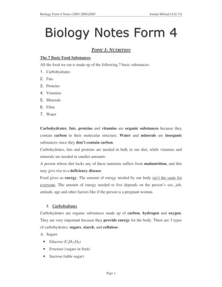 Biology Form 4 Notes (2003-2004)2005                                Jordan Mifsud (4.8) 5.8




                                   TOPIC 1: NUTRITION
The 7 Basic Food Substances
All the food we eat is made up of the following 7 basic substances:
1. Carbohydrates
2. Fats
3. Proteins
4. Vitamins
5. Minerals
6. Fibre
7. Water


Carbohydrates, fats, proteins and vitamins are organic substances because they
contain carbon in their molecular structure. Water and minerals are inorganic
substances since they don’t contain carbon.
Carbohydrates, fats and proteins are needed in bulk in our diet, while vitamins and
minerals are needed in smaller amounts.
A person whose diet lacks any of these nutrients suffers from malnutrition, and this
may give rise to a deficiency disease.
Food gives us energy. The amount of energy needed by our body isn’t the same for
everyone. The amount of energy needed to live depends on the person’s sex, job,
attitude, age and other factors like if the person is a pregnant woman.


     1. Carbohydrates
Carbohydrates are organic substances made up of carbon, hydrogen and oxygen.
They are very important because they provide energy for the body. There are 3 types
of carbohydrates: sugars, starch, and cellulose.
A. Sugars
 •    Glucose (C6H12O6)
 •    Fructose (sugars in fruit)
 •    Sucrose (table sugar)



                                          Page 1
 