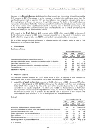 Item 5. Operating And Financial Review And Prospects                                        Results Of Operations For The Three Years Ended December 31, 2010




Revenues in the Domestic Business Unit (divided into Core Domestic and International Wholesale) declined by
7.4% compared to 2009. The decrease in service revenues, in particular in the mobile area, comes from the
significant investment made to reposition TIM’s rate plans to become more competitive and regain market share.
The resulting lower tariffs were not recovered through higher volumes. The decline in the fixed line business
represents a continuation of the trend in declining revenues for the traditional fixed line businesses. Handset sales
in the mobile business posted a slight decline but with an improving trend in the fourth quarter owing to the
launch in the last part of the year of new internet plans which boosted the sale of handsets (smartphones and
tablets) that can be used with the new internet services.

With respect to the Brazil Business Unit, revenues totaled 6,199 million euros in 2010, an increase of
1,446 million euros compared to 2009. Service revenues increased driven by the growth in the customer base
(+9.9 million lines compared to the end of 2009), while handset revenues declined due to lower sales.

For an in-depth analysis of revenue performance by individual Business Unit, reference should be made to “The
Business Units of the Telecom Italia Group”.

❖       OTHER INCOME
Details are as follows:
                                                                                                                                                    Year ended December 31,
                                                                                                                                                2010         2009          Changes
                                                                                                                                                 (a)          (b)       (a-b)    %
                                                                                                                                              (millions of euros, except percentages)
Late payment fees charged for telephone services . . . . . . . . . . . . . . . . . . . . . . . . . . .                                            72          71         1    1.4
Recovery of employee benefit expenses, purchases and services rendered . . .                                                                      47          46         1    2.2
Capital and operating grants . . . . . . . . . . . . . . . . . . . . . . . . . . . . . . . . . . . . . . . . . . . . . . . .                      38          49       (11) (22.4)
Damage compensations, penalties and sundry recoveries . . . . . . . . . . . . . . . . . . . .                                                     18          30       (12) (40.0)
Sundry income . . . . . . . . . . . . . . . . . . . . . . . . . . . . . . . . . . . . . . . . . . . . . . . . . . . . . . . . . . . . . .         80          84        (4) (4.8)
Total other income . . . . . . . . . . . . . . . . . . . . . . . . . . . . . . . . . . . . . . . . . . . . . . . . . . . . . . .                255         280        (25)    (8.9)


❖       OPERATING EXPENSES
Our operating expenses amounted to 22,013 million euros in 2010, an increase of 1.5% compared to
21,681 million euros in 2009 (332 million euros). The increase is attributable to the following:
Š       Acquisition of goods and services amounted to 11,383 million euros in 2010, a decrease of 97 million
        euros, or -0.8% compared to 2009 (11,480 million euros). The reduction would have been considerably
        higher (-974 million euros), if the effect of the entry of the Argentina Business Unit in the scope of
        consolidation was excluded (impact of +347 million euros in 2010) and the strengthening of the Brazilian
        reais against the Euro was also excluded (+530 million euros). The decrease in 2010 over 2009 is mainly in
        the Domestic Business Unit, in particular due to reduced costs of acquisition of raw materials and
        merchandise and lower revenues to be paid to other operators and interconnection costs.

In detail:
                                                                                                                                                     Year ended December 31,
                                                                                                                                                2010          2009        Changes
                                                                                                                                                  (a)          (b)      (a-b)    %
                                                                                                                                              (millions of euros, except percentages)
Acquisition of raw materials and merchandise . . . . . . . . . . . . . . . . . . . . . . . . . . . . . . . .                                     1,568       1,852     (284) (15.3)
Portion of revenues to be paid to other operators and interconnection costs . . .                                                                4,275       4,282       (7) (0.2)
Commercial and advertising costs . . . . . . . . . . . . . . . . . . . . . . . . . . . . . . . . . . . . . . . . . . . .                         2,100       2,012       88    4.4
Power, maintenance and outsourced services . . . . . . . . . . . . . . . . . . . . . . . . . . . . . . . . .                                     1,258       1,254        4    0.3
Rent and leases . . . . . . . . . . . . . . . . . . . . . . . . . . . . . . . . . . . . . . . . . . . . . . . . . . . . . . . . . . . . . .        594         572       22    3.8
Other service expenses . . . . . . . . . . . . . . . . . . . . . . . . . . . . . . . . . . . . . . . . . . . . . . . . . . . . . . .             1,588       1,508       80    5.3
Total acquisition of goods and services . . . . . . . . . . . . . . . . . . . . . . . . . . . . . . . . . . . 11,383                                       11,480       (97) (0.8)
% on Revenues               ...............................................................                                                        41.3        42.7

                                                                                                   95
 