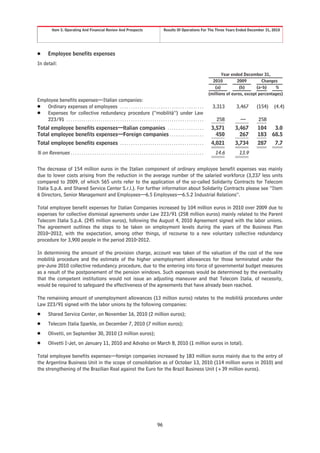 Item 5. Operating And Financial Review And Prospects                                         Results Of Operations For The Three Years Ended December 31, 2010




Š       Employee benefits expenses
In detail:

                                                                                                                                                    Year ended December 31,
                                                                                                                                               2010         2009      Changes
                                                                                                                                                (a)          (b)    (a-b)   %
                                                                                                                                             (millions of euros, except percentages)
Employee benefits expenses—Italian companies:
Š Ordinary expenses of employees . . . . . . . . . . . . . . . . . . . . . . . . . . . . . . . . . . . . . . .                                 3,313       3,467      (154)    (4.4)
Š Expenses for collective redundancy procedure (“mobilità”) under Law
    223/91 . . . . . . . . . . . . . . . . . . . . . . . . . . . . . . . . . . . . . . . . . . . . . . . . . . . . . . . . . . . . . . . .       258         —         258
Total employee benefits expenses—Italian companies . . . . . . . . . . . . . . . . .                                                          3,571       3,467       104      3.0
Total employee benefits expenses—Foreign companies . . . . . . . . . . . . . . . .                                                              450         267       183     68.5
Total employee benefits expenses . . . . . . . . . . . . . . . . . . . . . . . . . . . . . . . . . . . . . . .                                4,021       3,734       287      7.7
% on Revenues . . . . . . . . . . . . . . . . . . . . . . . . . . . . . . . . . . . . . . . . . . . . . . . . . . . . . . . . . . . . . .       14.6         13.9

The decrease of 154 million euros in the Italian component of ordinary employee benefit expenses was mainly
due to lower costs arising from the reduction in the average number of the salaried workforce (3,237 less units
compared to 2009, of which 565 units refer to the application of the so-called Solidarity Contracts for Telecom
Italia S.p.A. and Shared Service Center S.r.l.). For further information about Solidarity Contracts please see “Item
6 Directors, Senior Management and Employees—6.5 Employees—6.5.2 Industrial Relations”.

Total employee benefit expenses for Italian Companies increased by 104 million euros in 2010 over 2009 due to
expenses for collective dismissal agreements under Law 223/91 (258 million euros) mainly related to the Parent
Telecom Italia S.p.A. (245 million euros), following the August 4, 2010 Agreement signed with the labor unions.
The agreement outlines the steps to be taken on employment levels during the years of the Business Plan
2010–2012, with the expectation, among other things, of recourse to a new voluntary collective redundancy
procedure for 3,900 people in the period 2010-2012.

In determining the amount of the provision charge, account was taken of the valuation of the cost of the new
mobilità procedure and the estimate of the higher unemployment allowances for those terminated under the
pre-June 2010 collective redundancy procedure, due to the entering into force of governmental budget measures
as a result of the postponement of the pension windows. Such expenses would be determined by the eventuality
that the competent institutions would not issue an adjusting maneuver and that Telecom Italia, of necessity,
would be required to safeguard the effectiveness of the agreements that have already been reached.

The remaining amount of unemployment allowances (13 million euros) relates to the mobilità procedures under
Law 223/91 signed with the labor unions by the following companies:
Š       Shared Service Center, on November 16, 2010 (2 million euros);
Š       Telecom Italia Sparkle, on December 7, 2010 (7 million euros);
Š       Olivetti, on September 30, 2010 (3 million euros);
Š       Olivetti I-Jet, on January 11, 2010 and Advalso on March 8, 2010 (1 million euros in total).

Total employee benefits expenses—foreign companies increased by 183 million euros mainly due to the entry of
the Argentina Business Unit in the scope of consolidation as of October 13, 2010 (114 million euros in 2010) and
the strengthening of the Brazilian Real against the Euro for the Brazil Business Unit (+39 million euros).




                                                                                                   96
 