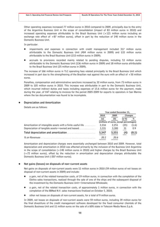 Item 5. Operating And Financial Review And Prospects                                     Results Of Operations For The Three Years Ended December 31, 2010




    Other operating expenses increased 77 million euros in 2010 compared to 2009, principally due to the entry
    of the Argentina Business Unit in the scope of consolidation (impact of 83 million euros in 2010) and
    increased operating expenses attributable to the Brazil Business Unit (+121 million euros including an
    exchange rate effect of +87 million euros), offset in part by the reduction of 140 million euros in the
    Domestic Business Unit.
    In particular:
    Š       impairments and expenses in connection with credit management included 317 million euros
            attributable to the Domestic Business Unit (404 million euros in 2009) and 133 million euros
            attributable to the Brazil Business Unit (153 million euros in 2009);
    Š       accruals to provisions recorded mainly related to pending disputes, including 53 million euros
            attributable to the Domestic Business Unit (136 million euros in 2009) and 18 million euros attributable
            to the Brazil Business Unit (25 million euros in 2009).
    The increase of 166 million euros in TLC operating fees related principally to the Brazil Business Unit which
    increased in part due to the strengthening of the Brazilian real against the euro with an effect of +50 million
    euros.
    Penalties, compensation and administrative sanctions increased by 32 million euros, from 73 million euros in
    2009 to 105 million euros in 2010. This increase was attributable in part to the Domestic Business Unit,
    which incurred indirect duties and taxes including expenses of 15.6 million euros for the payment, made
    during the year, of VAT relating to invoices for the period 2005-2009 for exports to operators in San Marino
    where the tax documentation was found to be incomplete.

Š   Depreciation and Amortization
    Details are as follows:
                                                                                                                                 Year ended December 31,
                                                                                                                           2010          2009         Changes
                                                                                                                            (a)           (b)      (a-b)      %
                                                                                                                          (millions of euros, except percentages)
    Amortization of intangible assets with a finite useful life . . . . . . . . . .                                       2,216        2,251      (35)      (1.6)
    Depreciation of tangible assets—owned and leased . . . . . . . . . . . . . . .                                        3,331        3,300       31        0.9
    Total depreciation and amortization . . . . . . . . . . . . . . . . . . . . . . . . . .                               5,547       5,551         (4)    (0.1)
    % on Revenues . . . . . . . . . . . . . . . . . . . . . . . . . . . . . . . . . . . . . . . . . . . . . . . . . . .     20.1         20.6

    Amortization and depreciation charges were essentially unchanged between 2010 and 2009. However, total
    depreciation and amortization in 2010 was affected primarily by the inclusion of the Business Unit Argentina
    in the scope of consolidation (+140 million euros in 2010) and higher charges by the Brazil Business Unit
    (+72 million euros), offset by the reduction in amortization and depreciation charges attributable the
    Domestic Business Unit (-207 million euros).

Š   Net gains (losses) on disposals of non-current assets
    Net gains on disposals of non-current assets were 11 million euros in 2010 (59 million euros of net losses on
    disposal of non-current assets in 2009) and include:
    Š       a gain, net of the related transaction costs, of 19 million euros, in connection with the completion of the
            Elettra sales transactions, realized through the sale of one of the ships and the subsequent disposal of
            the investment by the Domestic Business Unit—International Wholesale;
    Š       a gain, net of the related transaction costs, of approximately 1 million euros, in connection with the
            completion of the BBNed N.V. sales transactions finalized on October 5, 2010;
    Š       other net losses on disposals of non-current assets, for a total of 9 million euros.
    In 2009, net losses on disposals of non-current assets were 59 million euros, including 39 million euros for
    the final divestiture of the credit management software developed for the fixed consumer clientele of the
    Domestic Business Unit and 11 million euros on the sale of a 60% stake in Telecom Media News S.p.A.

                                                                                            98
 