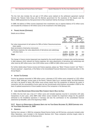 Item 5. Operating And Financial Review And Prospects                                               Results Of Operations For The Three Years Ended December 31, 2010




The line item also includes the net gain of 29 million euros realized on the settlement agreement reached
between the Telecom Italia Group and the Bolivian government for the resolution of the dispute over the
May 1, 2008 expropriation by that government of the investment held by the Group in Entel Bolivia.

In 2009, the balance of Other income (expenses) from investments was an expense balance of 51 million euros
and included the writedown of 39 million euros on the investment in the Italtel group.


❖        FINANCE INCOME (EXPENSES)
Details are as follows:

                                                                                                                                                               Year ended December 31,
                                                                                                                                                          2010        2009         Changes
                                                                                                                                                           (a)         (b)      (a-b)     %
                                                                                                                                                        (millions of euros, except percentages)
Fair value measurement of call options for 50% on Sofora Telecomunicaciones
  share capital. . . . . . . . . . . . . . . . . . . . . . . . . . . . . . . . . . . . . . . . . . . . . . . . . . . . . . . . . . . . . . .                —           60     (60) (100.0)
Early termination of derivative instruments . . . . . . . . . . . . . . . . . . . . . . . . . . . . . . . . . . .                                            (9)        22     (31) (140.9)
Net finance expenses, fair value adjustments of derivatives and underlyings
  and other items . . . . . . . . . . . . . . . . . . . . . . . . . . . . . . . . . . . . . . . . . . . . . . . . . . . . . . . . . . .                  (2,065) (2,252) 187              8.3
Total . . . . . . . . . . . . . . . . . . . . . . . . . . . . . . . . . . . . . . . . . . . . . . . . . . . . . . . . . . . . . . . . . . . . . . . .   (2,074) (2,170)         96        4.4


The change in finance income (expenses) was impacted by the overall reduction in interest rates and the decrease
in debt exposure which reduced net finance expenses, fair value adjustments of derivatives and underlyings and
other items by 187 million euros, from 2,252 million euros in 2009 to 2,065 million euros in 2010.

For further details about finance income and finance expenses, please see “Note—Finance income” and “Note—
Finance expenses”, respectively, of the Notes to the Consolidated Financial Statements included elsewhere in this
Annual Report.


❖        INCOME TAX EXPENSE
Income tax expense amounted to 548 million euros, a decrease of 573 million euros compared to 1,121 million
euros in 2009. Although, income taxes of the Parent, Telecom Italia S.p.A. remained stable, the Brazil Business
unit had a tax benefit of about 700 million euros arising mainly from the recognition of deferred tax assets in
connection with the recoverability of prior years tax loss carryforwards which became recoverable in 2010 on the
basis of updated assessments of future taxable income of the companies in the Business Unit.


❖        LOSS FROM DISCONTINUED OPERATIONS/NON-CURRENT ASSETS HELD FOR SALE
In 2010, this line item was a loss of 7 million euros and included expenses incurred in connection with sales
transactions of prior years, while 2009 (-662 million euros) included the impairment charge for the goodwill
attributed to the broadband operations in Germany and also the contribution to the consolidated financial
statements by HanseNet, sold at the beginning of 2010.


5.2.7 RESULTS OF OPERATIONS OF BUSINESS UNITS FOR THE YEAR ENDED DECEMBER 31, 2010 COMPARED WITH
THE YEAR ENDED DECEMBER 31, 2009

❖        DOMESTIC
Starting from January 1, 2010 the companies Shared Service Center and HR Services, previously included under
Other Operations, were included in the Domestic Business Unit. These companies activities largely relate to
services provided internally to the Business Unit.




                                                                                                         100
 