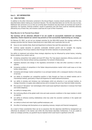 Item 3. Key Information                                                             Risk Factors




Item 3.    KEY INFORMATION
3.1    RISK FACTORS
In addition to the other information contained in this Annual Report, investors should carefully consider the risks
described below before making any investment decision. The risks described below are not the only ones we face.
Additional risks not known to us or that we currently deem immaterial may also impair our business and results of
operations. Our business, financial condition, results of operations and cash flows could be materially adversely
affected by any of these risks, and investors could lose all or part of their investment.


RISKS RELATED TO THE TELECOM ITALIA GROUP
Our business will be adversely affected if we are unable to successfully implement our strategic
objectives. Factors beyond our control may prevent us from successfully implementing our strategy.
On February 25, 2011, we set out our strategic priorities for the 2011-2013 period. Our strategy confirms the
strategic priorities that the Telecom Italia Group set in April 2010, and in particular that we will:
Š     focus on core markets (Italy, Brazil and Argentina) to enhance free cash flow generation; and
Š     continue capital discipline to generate sustainable dividend growth and to complete the ongoing
      deleveraging of the Group’s balance sheet through the further reduction of outstanding debt.

Our ability to implement and achieve these strategic objectives may be influenced by certain factors, including
factors outside of our control, such as:
Š     increasing competition from global and local OTT (Over The Top) players (operators offering contents and
      services on the internet without owning a proprietary TLC network infrastructure);
Š     regulatory decisions and change in the regulatory environment in Italy and other countries in which we
      operate;
Š     increasing numbers of competitors in the Italian telecommunications market which could cause us to lose
      further market share;
Š     increasing and stronger market competition in our principal markets with a consequent decline in the prices
      of services;
Š     our ability to strengthen our competitive position in Italy through our focus on related markets and in
      international markets, particularly in Brazil and Argentina for mobile telecommunications;
Š     our ability to develop and introduce new technologies which are attractive in our principal markets, to
      manage innovation, to supply value added services and to increase the use of our fixed and mobile networks;
Š     the success of “disruptive” new technologies which could cause significant reductions in revenues from fixed
      and mobile telephony;
Š     our ability to manage costs;
Š     the continuing effects of the global credit crisis and weak economic conditions in the major markets in which
      we operate;
Š     our ability to refinance existing indebtedness when due under the uncertain conditions in the capital and
      bank markets;
Š     our ability to attract and retain highly qualified employees; and
Š     the effect of exchange rate fluctuations on our operating revenues, margins and financial management.

As a result of these uncertainties there can be no assurance that the objectives identified by management can
effectively be attained in the manner and within the time-frames described. Furthermore, if we are unable to
attain our strategic priorities, our goodwill may be impaired which could result in significant write-offs.




                                                           6
 