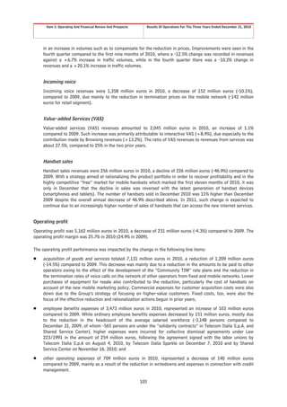 Item 5. Operating And Financial Review And Prospects     Results Of Operations For The Three Years Ended December 31, 2010




    in an increase in volumes such as to compensate for the reduction in prices. Improvements were seen in the
    fourth quarter compared to the first nine months of 2010, where a -12.5% change was recorded in revenues
    against a +6.7% increase in traffic volumes, while in the fourth quarter there was a -10.2% change in
    revenues and a +20.1% increase in traffic volumes.


    Incoming voice
    Incoming voice revenues were 1,358 million euros in 2010, a decrease of 152 million euros (-10.1%),
    compared to 2009, due mainly to the reduction in termination prices on the mobile network (-142 million
    euros for retail segment).


    Value-added Services (VAS)
    Value-added services (VAS) revenues amounted to 2,045 million euros in 2010, an increase of 1.1%
    compared to 2009. Such increase was primarily attributable to interactive VAS (+8.4%), due especially to the
    contribution made by Browsing revenues (+13.2%). The ratio of VAS revenues to revenues from services was
    about 27.5%, compared to 25% in the two prior years.


    Handset sales
    Handset sales revenues were 256 million euros in 2010, a decline of 226 million euros (-46.9%) compared to
    2009. With a strategy aimed at rationalizing the product portfolio in order to recover profitability and in the
    highly competitive “free” market for mobile handsets which marked the first eleven months of 2010, it was
    only in December that the decline in sales was reversed with the latest generation of handset devices
    (smartphones and tablets). The number of handsets sold in December 2010 was 11% higher than December
    2009 despite the overall annual decrease of 46.9% described above. In 2011, such change is expected to
    continue due to an increasingly higher number of sales of handsets that can access the new internet services.


Operating profit
Operating profit was 5,162 million euros in 2010, a decrease of 231 million euros (-4.3%) compared to 2009. The
operating profit margin was 25.7% in 2010 (24.9% in 2009).

The operating profit performance was impacted by the change in the following line items:
Š   acquisition of goods and services totaled 7,131 million euros in 2010, a reduction of 1,209 million euros
    (-14.5%) compared to 2009. This decrease was mainly due to a reduction in the amounts to be paid to other
    operators owing to the effect of the development of the “Community TIM” rate plans and the reduction in
    the termination rates of voice calls on the network of other operators from fixed and mobile networks. Lower
    purchases of equipment for resale also contributed to the reduction, particularly the cost of handsets on
    account of the new mobile marketing policy. Commercial expenses for customer acquisition costs were also
    down due to the Group’s strategy of focusing on higher-value customers. Fixed costs, too, were also the
    focus of the effective reduction and rationalization actions begun in prior years;
Š   employee benefits expenses of 3,473 million euros in 2010, represented an increase of 103 million euros
    compared to 2009. While ordinary employee benefits expenses decreased by 151 million euros, mostly due
    to the reduction in the headcount of the average salaried workforce (-3,148 persons compared to
    December 31, 2009, of whom -565 persons are under the “solidarity contracts” in Telecom Italia S.p.A. and
    Shared Service Center), higher expenses were incurred for collective dismissal agreements under Law
    223/1991 in the amount of 254 million euros, following the agreement signed with the labor unions by
    Telecom Italia S.p.A on August 4, 2010, by Telecom Italia Sparkle on December 7, 2010 and by Shared
    Service Center on November 16, 2010; and
Š   other operating expenses of 709 million euros in 2010, represented a decrease of 140 million euros
    compared to 2009, mainly as a result of the reduction in writedowns and expenses in connection with credit
    management.

                                                             105
 