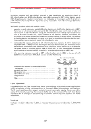 Item 5. Operating And Financial Review And Prospects                                               Results Of Operations For The Three Years Ended December 31, 2010




Furthermore operating profit was positively impacted by lower depreciation and amortization charges of
285 million Brazilian reais (2,594 million Brazilian reais in 2010, compared to 2,879 million Brazilian reais in
2009). In particular, the reduction in amortization was attributable to the change in useful life of software
(-364 million Brazilian reais) while the depreciation charge increased for plant and machinery (+117 million
Brazilian reais).

With respect to changes in costs, the following is noted:
Š    acquisition of goods and services totaled 8,208 million Brazilian reais (7,777 million Brazilian reais in 2009).
     The increase of 5.5% compared to the prior year (+431 million Brazilian reais) was the result of higher rent
     and lease costs of 225 million Brazilian reais (1,084 million Brazilian reais in 2010), higher outside service
     costs of 98 million Brazilian reais, higher purchases of raw materials, auxiliaries, consumables and
     merchandise for 62 million Brazilian reais and a higher portion of revenues to be paid to other TLC operators
     of 45 million Brazilian reais. Excluding the change in the scope of consolidation (692 million Brazilian reais),
     there would have been a reduction in costs of 261 million Brazilian reais;
Š    employee benefits expenses, amounted to 659 million Brazilian reais, increasing 86 million Brazilian reais
     compared to 2009 (+14.9%). Excluding the change in the scope of consolidation, the increase would have
     been 18 million Brazilian reais due to the variation in the composition and the per unit cost of the workforce.
     The average number of employees fell from 8,900 in 2009 to 8,727 in 2010. The percentage of employee
     benefits expenses to revenues was 4.6%, increasing 0.2 percentage points compared to 2009; and
Š    other operating expenses, amounted to 1,371 million Brazilian reais in 2010, an increase of 6.0%
     (1,293 million Brazilian reais in 2009). Such expenses consist of the following:

                                                                                                                                            Year ended December 31,
                                                                                                                                       2010        2009          Changes
                                                                                                                                        (a)         (b)       (a-b)      %
                                                                                                                                        (millions of Brazilian reais except
                                                                                                                                                   percentages)
     Impairments and expenses in connection with credit
       management . . . . . . . . . . . . . . . . . . . . . . . . . . . . . . . . . . . . . . . . . . . . . . . . . . .                 311         422      (111)     (26.3)
     Accruals to provisions . . . . . . . . . . . . . . . . . . . . . . . . . . . . . . . . . . . . . . . . . . . .                      41          70       (29)     (41.4)
     TLC operating fees . . . . . . . . . . . . . . . . . . . . . . . . . . . . . . . . . . . . . . . . . . . . . . . .                 961         735       226       30.7
     Indirect duties and taxes . . . . . . . . . . . . . . . . . . . . . . . . . . . . . . . . . . . . . . . . .                         26          33        (7)     (21.2)
     Sundry expenses . . . . . . . . . . . . . . . . . . . . . . . . . . . . . . . . . . . . . . . . . . . . . . . . .                   32          33        (1)      (3.0)
     Total . . . . . . . . . . . . . . . . . . . . . . . . . . . . . . . . . . . . . . . . . . . . . . . . . . . . . . . . . . . . .   1,371     1,293         78        6.0


Capital expenditures
Capital expenditures were 2,836 million Brazilian reais in 2010, an increase of 165 million Brazilian reais compared
to 2009, primarily due to higher capital expenditures for the network (2G and 3G technologies) and IT platforms.
The 2G (voice) capital expenditure program is directed towards improving the capacity, the coverage and the
quality of the network, supporting the increase in traffic due to the expansion of “on net” plans. Capital
expenditures for 3G coverage are also continuing in accordance with the regulatory objectives and market
developments.


Employees
Employees were 10,114 at December 31, 2010, an increase of 331 people compared to December 31, 2009 (9,783
units).




                                                                                                    107
 