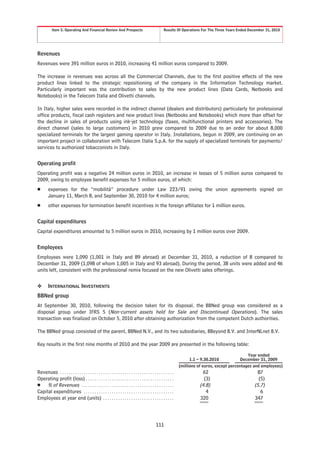 Item 5. Operating And Financial Review And Prospects                                         Results Of Operations For The Three Years Ended December 31, 2010




Revenues
Revenues were 391 million euros in 2010, increasing 41 million euros compared to 2009.

The increase in revenues was across all the Commercial Channels, due to the first positive effects of the new
product lines linked to the strategic repositioning of the company in the Information Technology market.
Particularly important was the contribution to sales by the new product lines (Data Cards, Netbooks and
Notebooks) in the Telecom Italia and Olivetti channels.

In Italy, higher sales were recorded in the indirect channel (dealers and distributors) particularly for professional
office products, fiscal cash registers and new product lines (Netbooks and Notebooks) which more than offset for
the decline in sales of products using ink-jet technology (faxes, multifunctional printers and accessories). The
direct channel (sales to large customers) in 2010 grew compared to 2009 due to an order for about 8,000
specialized terminals for the largest gaming operator in Italy. Installations, begun in 2009, are continuing on an
important project in collaboration with Telecom Italia S.p.A. for the supply of specialized terminals for payments/
services to authorized tobacconists in Italy.


Operating profit
Operating profit was a negative 24 million euros in 2010, an increase in losses of 5 million euros compared to
2009, owing to employee benefit expenses for 5 million euros, of which:
Š        expenses for the “mobilità” procedure under Law 223/91 owing the union agreements signed on
         January 11, March 8, and September 30, 2010 for 4 million euros;
Š        other expenses for termination benefit incentives in the foreign affiliates for 1 million euros.


Capital expenditures
Capital expenditures amounted to 5 million euros in 2010, increasing by 1 million euros over 2009.


Employees
Employees were 1,090 (1,001 in Italy and 89 abroad) at December 31, 2010, a reduction of 8 compared to
December 31, 2009 (1,098 of whom 1,005 in Italy and 93 abroad). During the period, 38 units were added and 46
units left, consistent with the professional remix focused on the new Olivetti sales offerings.


❖        INTERNATIONAL INVESTMENTS
BBNed group
At September 30, 2010, following the decision taken for its disposal, the BBNed group was considered as a
disposal group under IFRS 5 (Non-current assets held for Sale and Discontinued Operations). The sales
transaction was finalized on October 5, 2010 after obtaining authorization from the competent Dutch authorities.

The BBNed group consisted of the parent, BBNed N.V., and its two subsidiaries, BBeyond B.V. and InterNLnet B.V.

Key results in the first nine months of 2010 and the year 2009 are presented in the following table:

                                                                                                                                                         Year ended
                                                                                                                          1.1 – 9.30.2010            December 31, 2009
                                                                                                                     (millions of euros, except percentages and employees)
Revenues . . . . . . . . . . . . . . . . . . . . . . . . . . . . . . . . . . . . . . . . . . . . . . . . . . . . .               62                          87
Operating profit (loss) . . . . . . . . . . . . . . . . . . . . . . . . . . . . . . . . . . . . . . . . .                        (3)                         (5)
Š % of Revenues . . . . . . . . . . . . . . . . . . . . . . . . . . . . . . . . . . . . . . . . . . .                          (4.8)                       (5.7)
Capital expenditures . . . . . . . . . . . . . . . . . . . . . . . . . . . . . . . . . . . . . . . . . .                          4                           6
Employees at year end (units) . . . . . . . . . . . . . . . . . . . . . . . . . . . . . . . . .                                320                         347




                                                                                                   111
 