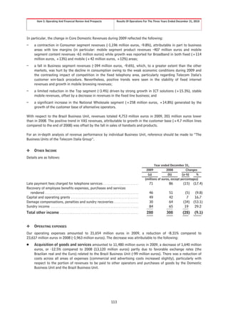 Item 5. Operating And Financial Review And Prospects                                          Results Of Operations For The Three Years Ended December 31, 2010




In particular, the change in Core Domestic Revenues during 2009 reflected the following:
–        a contraction in Consumer segment revenues (-1,196 million euros, -9.8%), attributable in part to business
         areas with low margins (in particular: mobile segment product revenues -407 million euros and mobile
         segment content revenues -61 million euros) while growth was reported for Broadband in both fixed (+114
         million euros, +13%) and mobile (+42 million euros, +12%) areas;
–        a fall in Business segment revenues (-394 million euros, -9.6%), which, to a greater extent than the other
         markets, was hurt by the decline in consumption owing to the weak economic conditions during 2009 and
         the contrasting impact of competition in the fixed telephony area, particularly regarding Telecom Italia’s
         customer win-back procedure. Nevertheless, positive trends were seen in the stability of fixed internet
         revenues and growth in mobile browsing revenues;
–        a limited reduction in the Top segment (-3.4%) driven by strong growth in ICT solutions (+15.3%), stable
         mobile revenues, offset by a decrease in revenues in the fixed line business; and
–        a significant increase in the National Wholesale segment (+258 million euros, +14.8%) generated by the
         growth of the customer base of alternative operators.

With respect to the Brazil Business Unit, revenues totaled 4,753 million euros in 2009, 201 million euros lower
than in 2008. The positive trend in VAS revenues, attributable to growth in the customer base (+4.7 million lines
compared to the end of 2008) was offset by the fall in sales of handsets and products.

For an in-depth analysis of revenue performance by individual Business Unit, reference should be made to “The
Business Units of the Telecom Italia Group”.

❖        OTHER INCOME
Details are as follows:

                                                                                                                                              Year ended December 31,
                                                                                                                                        2009           2008           Changes
                                                                                                                                         (a)            (b)        (a-b)    %
                                                                                                                                       (millions of euros, except percentages)
Late payment fees charged for telephone services . . . . . . . . . . . . . . . . . . . . . . .                                           71             86        (15) (17.4)
Recovery of employee benefits expenses, purchases and services
  rendered . . . . . . . . . . . . . . . . . . . . . . . . . . . . . . . . . . . . . . . . . . . . . . . . . . . . . . . . . . . . .     46             51         (5) (9.8)
Capital and operating grants . . . . . . . . . . . . . . . . . . . . . . . . . . . . . . . . . . . . . . . . . . . .                     49             42          7   16.7
Damage compensations, penalties and sundry recoveries . . . . . . . . . . . . . . . .                                                    30             64        (34) (53.1)
Sundry income . . . . . . . . . . . . . . . . . . . . . . . . . . . . . . . . . . . . . . . . . . . . . . . . . . . . . . . . .          84             65         19   29.2
Total other income . . . . . . . . . . . . . . . . . . . . . . . . . . . . . . . . . . . . . . . . . . . . . . . . . . .                280           308         (28)     (9.1)


❖        OPERATING EXPENSES
Our operating expenses amounted to 21,654 million euros in 2009, a reduction of -8.31% compared to
23,617 million euros in 2008 (-1,963 million euros). The decrease was attributable to the following:
Š        Acquisition of goods and services amounted to 11,480 million euros in 2009, a decrease of 1,640 million
         euros, or -12.5% compared to 2008 (13,120 million euros) partly due to favorable exchange rates (the
         Brazilian real and the Euro) related to the Brazil Business Unit (-99 million euros). There was a reduction of
         costs across all areas of expenses (commercial and advertising costs increased slightly), particularly with
         respect to the portion of revenues to be paid to other operators and purchases of goods by the Domestic
         Business Unit and the Brazil Business Unit.




                                                                                                    113
 