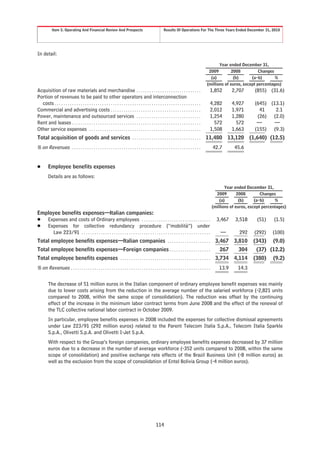 Item 5. Operating And Financial Review And Prospects                                              Results Of Operations For The Three Years Ended December 31, 2010




In detail:
                                                                                                                                                        Year ended December 31,
                                                                                                                                                   2009        2008           Changes
                                                                                                                                                    (a)         (b)       (a-b)       %
                                                                                                                                                  (millions of euros, except percentages)
Acquisition of raw materials and merchandise . . . . . . . . . . . . . . . . . . . . . . . . . . . . . .                                           1,852       2,707       (855) (31.6)
Portion of revenues to be paid to other operators and interconnection
  costs . . . . . . . . . . . . . . . . . . . . . . . . . . . . . . . . . . . . . . . . . . . . . . . . . . . . . . . . . . . . . . . . . . . .    4,282       4,927       (645) (13.1)
Commercial and advertising costs . . . . . . . . . . . . . . . . . . . . . . . . . . . . . . . . . . . . . . . . . .                               2,012       1,971         41    2.1
Power, maintenance and outsourced services . . . . . . . . . . . . . . . . . . . . . . . . . . . . . .                                             1,254       1,280        (26) (2.0)
Rent and leases . . . . . . . . . . . . . . . . . . . . . . . . . . . . . . . . . . . . . . . . . . . . . . . . . . . . . . . . . . . .              572         572        —      —
Other service expenses . . . . . . . . . . . . . . . . . . . . . . . . . . . . . . . . . . . . . . . . . . . . . . . . . . . .                     1,508       1,663       (155) (9.3)
Total acquisition of goods and services . . . . . . . . . . . . . . . . . . . . . . . . . . . . . . . . 11,480 13,120 (1,640) (12.5)
% on Revenues                 ............................................................                                                           42.7       45.6


Š        Employee benefits expenses
         Details are as follows:

                                                                                                                                                           Year ended December 31,
                                                                                                                                                      2009        2008        Changes
                                                                                                                                                        (a)        (b)     (a-b)     %
                                                                                                                                                    (millions of euros, except percentages)
Employee benefits expenses—Italian companies:
Š Expenses and costs of Ordinary employees . . . . . . . . . . . . . . . . . . . . . . . . . . . . . . . .                                             3,467    3,518       (51)     (1.5)
Š Expenses for collective redundancy procedure (“mobilità”) under
     Law 223/91 . . . . . . . . . . . . . . . . . . . . . . . . . . . . . . . . . . . . . . . . . . . . . . . . . . . . . . . . . . . .                  —        292     (292)     (100)
Total employee benefits expenses—Italian companies . . . . . . . . . . . . . . . . . . . .                                                            3,467 3,810         (343)     (9.0)
Total employee benefits expenses—Foreign companies . . . . . . . . . . . . . . . . . . .                                                                267       304      (37) (12.2)
Total employee benefits expenses . . . . . . . . . . . . . . . . . . . . . . . . . . . . . . . . . . . . . . . . . .                                  3,734 4,114         (380)     (9.2)
% on Revenues . . . . . . . . . . . . . . . . . . . . . . . . . . . . . . . . . . . . . . . . . . . . . . . . . . . . . . . . . . . . . . . . .         13.9      14.3


         The decrease of 51 million euros in the Italian component of ordinary employee benefit expenses was mainly
         due to lower costs arising from the reduction in the average number of the salaried workforce (-2,821 units
         compared to 2008, within the same scope of consolidation). The reduction was offset by the continuing
         effect of the increase in the minimum labor contract terms from June 2008 and the effect of the renewal of
         the TLC collective national labor contract in October 2009.
         In particular, employee benefits expenses in 2008 included the expenses for collective dismissal agreements
         under Law 223/91 (292 million euros) related to the Parent Telecom Italia S.p.A., Telecom Italia Sparkle
         S.p.A., Olivetti S.p.A. and Olivetti I-Jet S.p.A.
         With respect to the Group’s foreign companies, ordinary employee benefits expenses decreased by 37 million
         euros due to a decrease in the number of average workforce (-352 units compared to 2008, within the same
         scope of consolidation) and positive exchange rate effects of the Brazil Business Unit (-8 million euros) as
         well as the exclusion from the scope of consolidation of Entel Bolivia Group (-4 million euros).




                                                                                                        114
 