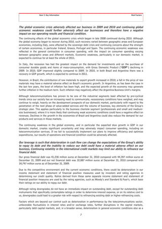 Item 3. Key Information                                                               Risk Factors




The global economic crisis adversely affected our business in 2009 and 2010 and continuing global
economic weakness could further adversely affect our businesses and therefore have a negative
impact on our operating results and financial condition.
The continuing effects of the global economic crisis which began in late 2008 continued during 2010. Although
the global economy began to recover during 2010, such recovery varied between geographic areas and European
economies, including Italy, were affected by the sovereign debt crisis and continuing concerns about the strength
of certain economies, in particular Ireland, Greece, Portugal and Spain. The continuing economic weakness was
reflected in the general contraction in consumer spending, with the impact on consumer spending varying
between geographic areas and different markets. Economic weakness, particularly in our domestic market, is
expected to continue for at least the whole of 2011.

In Italy, the recession has had the greatest impact on the demand for investments and on the purchase of
consumer durable goods and items of mass-consumption, with Gross Domestic Product (“GDP”) declining in
2009. In 2010, GDP improved slightly compared to 2009. In 2010, in both Brazil and Argentina there was a
recovery in GDP growth, which is expected to continue in 2011.

However, in Brazil, the contribution of raw materials to export growth increased in 2010; a fall in the price of raw
materials may have a material adverse effect on Brazil’s economic growth. In Argentina, as has been the case in
the last few years, the level of inflation has been high, and the expected growth of the economy may generate
further inflation in the medium term. Such inflation may negatively affect the Argentina Business Unit’s margins.

Although telecommunications has proven to be one of the industrial segments least affected by pro-cyclical
trends since our society has an increasing need to communicate, recessionary conditions have weighed, and may
continue to weigh, heavily on the development prospects of our domestic market, particularly with regard to the
penetration of the next phase of value-added services and the volume of business, key elements of the Group’s
strategic plan. This applies particularly to the business clientele segment (professionals and small and medium-
size businesses), where it is more likely that continuing weak economic conditions could have a negative effect on
revenues. Declines in the growth in the economies of Brazil and Argentina could also reduce the demand for our
products and services in those markets.

The continuing weakness in the global economy, and in particular the expected slow growth in GDP in our
domestic market, creates significant uncertainty and may adversely impact consumer spending, including on
telecommunication services. If we fail to successfully implement our plans to improve efficiency and optimize
expenditures, our results of operations and financial condition could be adversely affected.

Our leverage is such that deterioration in cash flow can change the expectations of the Group’s ability
to repay its debt and the inability to reduce our debt could have a material adverse effect on our
business. Continuing volatility in the international credit markets may limit our ability to refinance our
financial debt.
Our gross financial debt was 41,230 million euros at December 31, 2010 compared with 44,397 million euros at
December 31, 2009 and our net financial debt was 32,087 million euros at December 31, 2010 compared with
34,747 million euros as of December 31, 2009.

Due to the competitive environment and the current economic conditions, there could be deterioration in our
income statement and statement of financial position measures used by investors and rating agencies in
determining our credit quality. Ratios derived from these same separate income statement and statement of
financial position measures are used by the rating agencies, such as Moody’s and Standard & Poor’s, which base
their ratings on our ability to repay our debt.

Although rating downgrades do not have an immediate impact on outstanding debt, except for outstanding debt
instruments that specifically contemplate ratings in order to determine interest expense, or on its relative cost to
us, downgrades could lead to a greater risk with respect to refinancing existing debt or higher refinancing costs.

Factors which are beyond our control such as deterioration in performance by the telecommunications sector,
unfavorable fluctuations in interest rates and/or exchange rates, further disruptions in the capital markets,
particularly debt capital markets, and, in a broader sense, deterioration in general economic conditions also as a

                                                         7
 