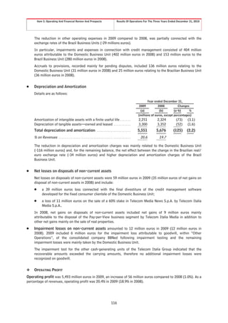Item 5. Operating And Financial Review And Prospects           Results Of Operations For The Three Years Ended December 31, 2010




    The reduction in other operating expenses in 2009 compared to 2008, was partially connected with the
    exchange rates of the Brazil Business Units (-29 millions euros).
    In particular, impairments and expenses in connection with credit management consisted of 404 million
    euros attributable to the Domestic Business Unit (402 million euros in 2008) and 153 million euros to the
    Brazil Business Unit (280 million euros in 2008).
    Accruals to provisions, recorded mainly for pending disputes, included 136 million euros relating to the
    Domestic Business Unit (31 million euros in 2008) and 25 million euros relating to the Brazilian Business Unit
    (36 million euros in 2008).


Š   Depreciation and Amortization
    Details are as follows:

                                                                                               Year ended December 31,
                                                                                         2009          2008           Changes
                                                                                          (a)           (b)        (a-b)     %
                                                                                        (millions of euros, except percentages)
    Amortization of intangible assets with a finite useful life . . . . . . .           2,251         2,324          (73)     (3.1)
    Depreciation of tangible assets—owned and leased . . . . . . . . . . .              3,300         3,352          (52)     (1.6)
    Total depreciation and amortization . . . . . . . . . . . . . . . . . . . . . .    5,551          5,676        (125)      (2.2)
    % on Revenues        ...............................................                 20.6           19.7

    The reduction in depreciation and amortization charges was mainly related to the Domestic Business Unit
    (-116 million euros) and, for the remaining balance, the net effect between the change in the Brazilian real/
    euro exchange rate (-34 million euros) and higher depreciation and amortization charges of the Brazil
    Business Unit.


Š   Net losses on disposals of non-current assets
    Net losses on disposals of non-current assets were 59 million euros in 2009 (35 million euros of net gains on
    disposal of non-current assets in 2008) and include:
    Š      a 39 million euros loss connected with the final divestiture of the credit management software
           developed for the fixed consumer clientele of the Domestic Business Unit;
    Š      a loss of 11 million euros on the sale of a 60% stake in Telecom Media News S.p.A. by Telecom Italia
           Media S.p.A..
    In 2008, net gains on disposals of non-current assets included net gains of 9 million euros mainly
    attributable to the disposal of the Pay-per-View business segment by Telecom Italia Media in addition to
    other net gains mainly on the sale of real properties.
Š   Impairment losses on non-current assets amounted to 12 million euros in 2009 (12 million euros in
    2008). 2009 included 6 million euros for the impairment loss attributable to goodwill, within “Other
    Operations”, of the consolidated company BBNed following impairment testing and the remaining
    impairment losses were mainly taken by the Domestic Business Unit.
    The impairment test for the other cash-generating units of the Telecom Italia Group indicated that the
    recoverable amounts exceeded the carrying amounts, therefore no additional impairment losses were
    recognized on goodwill.


❖   OPERATING PROFIT
Operating profit was 5,493 million euros in 2009, an increase of 56 million euros compared to 2008 (1.0%). As a
percentage of revenues, operating profit was 20.4% in 2009 (18.9% in 2008).




                                                                   116
 