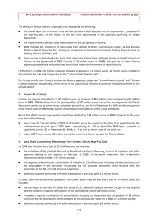 Item 5. Operating And Financial Review And Prospects     Results Of Operations For The Three Years Ended December 31, 2010




The change in finance income (expenses) was impacted by the following:
Š    the overall reduction in interest rates and the decrease in debt exposure and an improvement, compared to
     the previous year, of the impact in the fair value adjustments of the positions qualifying for hedge
     accounting;
Š    the improvement in the fair value measurement of the call options on Sofora;
Š    2008 included the writedown of receivables from Lehman Brothers International Europe Ltd and Lehman
     Brothers Special Financing Inc., arising on transactions in derivative instruments hedging financial risks on
     existing financial liabilities; and
Š    lower income on bond buybacks. Such bond repurchase transactions, although having no impact in terms of
     finance income (expenses) in 2009 (income of 62 million euros in 2008), will give rise to lower finance
     expenses prospectively and constituted an efficient alternative investment of excessliquidity.

Furthermore, in 2009, net finance expenses included an accrual of 10 million euros (10 million euros in 2008) to
the provision for risks and charges due to the “Telecom Italia Sparkle case”.

For further details about finance income and finance expenses, please see “Note—Finance income” and “Note—
Finance expenses”, respectively, of the Notes to the Consolidated Financial Statements included elsewhere in this
Annual Report.

❖    INCOME TAX EXPENSE
Income tax expense amounted to 1,121 million euros, an increase of 444 million euros compared to 677 million
euros in 2008. 2008 benefited from the positive effect of 515 million euros due to the tax realignment of off-book
deductions carried out by some Group companies pursuant to Law 244 of December 24, 2007 and the recognition
of 60 million euros of deferred tax assets which became recoverable by some Group companies.

Net of this effect, income taxes posted would have declined by 131 million euros in 2009 compared to the prior
year due to the following:
Š    lower taxes for Telecom Italia in 2009 of 143 million euros due mainly to the filing of an application for the
     reimbursement of prior years’ IRES taxes corresponding to 10% of deductible IRAP taxes, pursuant to
     Legislative Decree 185 of November 29, 2008, art. 6, as well as lower taxes of the prior year;
Š    higher 2009 income taxes (12 million euros) due mainly to a higher tax base for Telecom Italia.

❖    LOSS FROM DISCONTINUED OPERATIONS/NON-CURRENT ASSETS HELD FOR SALE
In 2009, this line item was a loss of 622 million euros and included:
Š    the writedown of the goodwill allocated to Broadband activities in Germany, accruals to provisions and other
     expenses relating to the disposal, on February 16, 2010, of the entire investment held in HanseNet
     Telekommunikation GmbH (-597 million euros);
Š    the negative contribution on consolidation of HanseNet of 23 million euros including the negative impacts of
     the amortization of the customer relationship and the audience agreement which resulted from the
     acquisition of the AOL internet business in Germany;
Š    additional expenses connected with sales transactions in previous years (-2 million euros).

In 2008, loss from discontinued operations/non-current assets held for sale was a loss of 39 million euros and
included:
Š    the net impact of the sale of Liberty Surf group S.A.S., being the balance between the gain on the disposal
     and the company’s negative contribution to the consolidated result (-28 million euros);
Š    HanseNet’s negative contribution on consolidation, including an impairment loss on goodwill of 21 million
     euros and the net contribution of the company to the consolidated result (for a total of -10 million euros);
Š    additional expenses connected with sales transactions in previous years (-1 million euros).

                                                             118
 