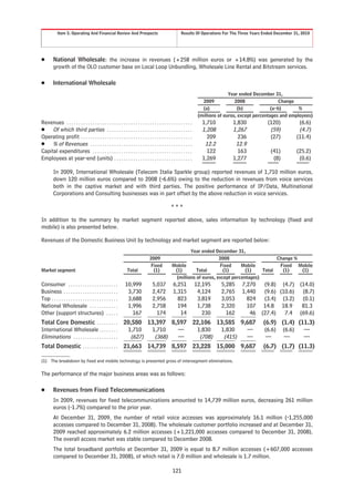 Item 5. Operating And Financial Review And Prospects                                         Results Of Operations For The Three Years Ended December 31, 2010




Š        National Wholesale: the increase in revenues (+258 million euros or +14.8%) was generated by the
         growth of the OLO customer base on Local Loop Unbundling, Wholesale Line Rental and Bitstream services.

Š        International Wholesale
                                                                                                                                     Year ended December 31,
                                                                                                                        2009            2008                 Change
                                                                                                                        (a)              (b)             (a-b)       %
                                                                                                                      (millions of euros, except percentages and employees)
Revenues . . . . . . . . . . . . . . . . . . . . . . . . . . . . . . . . . . . . . . . . . . . . . . . . . . . . .      1,710         1,830           (120)         (6.6)
Š Of which third parties . . . . . . . . . . . . . . . . . . . . . . . . . . . . . . . . . . . .                        1,208         1,267            (59)         (4.7)
Operating profit . . . . . . . . . . . . . . . . . . . . . . . . . . . . . . . . . . . . . . . . . . . . . . .            209           236            (27)        (11.4)
Š % of Revenues . . . . . . . . . . . . . . . . . . . . . . . . . . . . . . . . . . . . . . . . . . .                    12.2          12.9
Capital expenditures . . . . . . . . . . . . . . . . . . . . . . . . . . . . . . . . . . . . . . . . . .                  122           163            (41)        (25.2)
Employees at year-end (units) . . . . . . . . . . . . . . . . . . . . . . . . . . . . . . . . .                         1,269         1,277             (8)         (0.6)

         In 2009, International Wholesale (Telecom Italia Sparkle group) reported revenues of 1,710 million euros,
         down 120 million euros compared to 2008 (-6.6%) owing to the reduction in revenues from voice services
         both in the captive market and with third parties. The positive performance of IP/Data, Multinational
         Corporations and Consulting businesses was in part offset by the above reduction in voice services.

                                                                                                  ***

In addition to the summary by market segment reported above, sales information by technology (fixed and
mobile) is also presented below.

Revenues of the Domestic Business Unit by technology and market segment are reported below:
                                                                                                           Year ended December 31,
                                                                                  2009                                   2008                     Change %
                                                                                   Fixed          Mobile                  Fixed    Mobile          Fixed Mobile
Market segment                                                   Total              (1)            (1)        Total        (1)       (1)    Total   (1)    (1)
                                                                                                    (millions of euros, except percentages)
Consumer . . . . . . . . . . . . . . . . . . . . .             10,999               5,037          6,251             12,195     5,285     7,270     (9.8) (4.7) (14.0)
Business . . . . . . . . . . . . . . . . . . . . . . .          3,730               2,472          1,315              4,124     2,765     1,440     (9.6) (10.6) (8.7)
Top . . . . . . . . . . . . . . . . . . . . . . . . . . . .     3,688               2,956            823              3,819     3,053       824     (3.4) (3.2) (0.1)
National Wholesale . . . . . . . . . . . .                      1,996               2,758            194              1,738     2,320       107     14.8 18.9    81.3
Other (support structures) . . . . .                              167                 174             14                230       162        46    (27.4)   7.4 (69.6)
Total Core Domestic . . . . . . . . .                         20,580 13,397 8,597 22,106 13,585 9,687                                               (6.9) (1.4) (11.3)
International Wholesale . . . . . . . .                        1,710  1,710   —    1,830  1,830   —                                                 (6.6) (6.6)   —
Eliminations . . . . . . . . . . . . . . . . . . .              (627)  (368)  —     (708)  (415)  —                                                  —     —      —
Total Domestic . . . . . . . . . . . . . . .                  21,663 14,739 8,597 23,228 15,000 9,687                                               (6.7) (1.7) (11.3)

(1) The breakdown by fixed and mobile technology is presented gross of intersegment eliminations.

The performance of the major business areas was as follows:

Š        Revenues from Fixed Telecommunications
         In 2009, revenues for fixed telecommunications amounted to 14,739 million euros, decreasing 261 million
         euros (-1.7%) compared to the prior year.
         At December 31, 2009, the number of retail voice accesses was approximately 16.1 million (-1,255,000
         accesses compared to December 31, 2008). The wholesale customer portfolio increased and at December 31,
         2009 reached approximately 6.2 million accesses (+1,221,000 accesses compared to December 31, 2008).
         The overall access market was stable compared to December 2008.
         The total broadband portfolio at December 31, 2009 is equal to 8.7 million accesses (+607,000 accesses
         compared to December 31, 2008), of which retail is 7.0 million and wholesale is 1.7 million.

                                                                                                   121
 