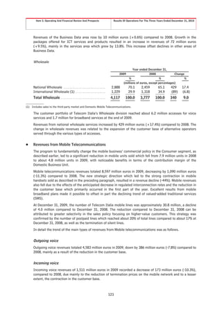 Item 5. Operating And Financial Review And Prospects                         Results Of Operations For The Three Years Ended December 31, 2010




     Revenues of the Business Data area rose by 10 million euros (+0.6%) compared to 2008. Growth in the
     packages offered for ICT services and products resulted in an increase in revenues of 72 million euros
     (+9.5%), mainly in the services area which grew by 13.8%. This increase offset declines in other areas of
     Business Data.


     Wholesale
                                                                                                    Year ended December 31,
                                                                                         2009                    2008              Change
                                                                                                 %                       %               %
                                                                                             (millions of euros, except percentages)
     National Wholesale . . . . . . . . . . . . . . . . . . . . . . . . . . . .     2,888       70.1       2,459        65.1       429      17.4
     International Wholesale (1) . . . . . . . . . . . . . . . . . . . .            1,229       29.9       1,318        34.9       (89)     (6.8)
     Total Wholesale . . . . . . . . . . . . . . . . . . . . . . . . . . . . . .    4,117     100.0       3,777       100.0       340        9.0

(1) Includes sales to the third-party market and Domestic Mobile Telecommunications.

     The customer portfolio of Telecom Italia’s Wholesale division reached about 6.2 million accesses for voice
     services and 1.7 million for broadband services at the end of 2009.
     Revenues from national wholesale services increased by 429 million euros (+17.4%) compared to 2008. The
     change in wholesale revenues was related to the expansion of the customer base of alternative operators
     served through the various types of accesses.


Š    Revenues from Mobile Telecommunications
     The program to fundamentally change the mobile business’ commercial policy in the Consumer segment, as
     described earlier, led to a significant reduction in mobile units sold which fell from 7.9 million units in 2008
     to about 4.8 million units in 2009, with noticeable benefits in terms of the contribution margin of the
     Domestic Business Unit.
     Mobile telecommunications revenues totaled 8,597 million euros in 2009, decreasing by 1,090 million euros
     (-11.3%) compared to 2008. The new strategic direction which led to the strong contraction in mobile
     handsets sold as described in the preceding paragraph, resulted in a revenue decline (-44%). Mobile revenues
     also fell due to the effects of the anticipated decrease in regulated interconnection rates and the reduction in
     the customer base which primarily occurred in the first part of the year. Excellent results from mobile
     broadband plans made it possible to offset in part the declining trend of valued-added traditional services
     (SMS).
     At December 31, 2009, the number of Telecom Italia mobile lines was approximately 30.8 million, a decline
     of 4.0 million compared to December 31, 2008. The reduction compared to December 31, 2008 can be
     attributed to greater selectivity in the sales policy focusing on higher-value customers. This strategy was
     confirmed by the number of postpaid lines which reached about 20% of total lines compared to about 17% at
     December 31, 2008, as well as the termination of silent lines.
     In detail the trend of the main types of revenues from Mobile telecommunications was as follows.


     Outgoing voice
     Outgoing voice revenues totaled 4,583 million euros in 2009, down by 386 million euros (-7.8%) compared to
     2008, mainly as a result of the reduction in the customer base.


     Incoming voice
     Incoming voice revenues of 1,511 million euros in 2009 recorded a decrease of 173 million euros (-10.3%),
     compared to 2008, due mainly to the reduction of termination prices on the mobile network and to a lesser
     extent, the contraction in the customer base.



                                                                                   123
 