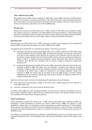 Item 5. Operating And Financial Review And Prospects     Results Of Operations For The Three Years Ended December 31, 2010




     Value-added Services (VAS)
     Value-added services (VAS) revenues amounted to 2,022 million euros in 2009, a decrease of 6.9% compared
     to 2008. Such decrease was primarily attributable to VAS content (ring tones, logos and games) following a
     drop in the usage of such services caused by the general economic weakness. The ratio of VAS revenues to
     revenues from services is about 25%, in line with the 2008 average.

     Handset sales
     Handset sales revenues were 482 million euros in 2009, a decline of 378 million euros compared to 2008.
     The reduction was due to a decrease in the total handsets sold owing principally to a more selective sales
     policy that rationalized the product portfolio and focused on quality (higher percentage of advanced handsets
     and devices using mobile internet) and the higher margins on these same handsets and devices.

Operating profit
Operating profit was 5,393 million euros in 2009, a decrease of 2 million euros compared to the corresponding
period of 2008. The Operating profit margin was 24.9% in 2009 (23.2% in 2008).

The Operating profit performance was impacted by the change in the following line items:
     Š      acquisition of goods and services totaled 8,340 million euros in 2009, a reduction of 1,315 million euros
            (-13.6%) compared to the same period of 2008. The change was mainly due to a decrease in the amount
            to be paid to other operators, partly following the reduction in the termination rates of voice calls on
            the network of other operators from the fixed and mobile network, and lower purchases of products for
            resale, in addition to keeping commercial expenses in check, particularly those related to customer
            acquisition. Such decrease was connected with the Group’s strategy of focusing on higher-value
            customers; and
     Š      employee benefits expenses of 3,369 million euros in 2009, represented a decrease of 313 million euros
            compared to 2008. In 2008, 287 million euros was provided in connection with collective dismissal
            procedure (“mobilità”) under Law 223/91. Excluding such effect, employee benefits expenses recorded
            a decrease of 26 million euros in 2009; the contraction in the average headcount (-2,602 units
            compared to 2008) was mainly offset by the effect of the June 2008 increase in minimum salaries
            established by the TLC collective national labor contract and in October 23, 2009, the renewal of TLC
            collective national labor contract.

Apart from the factors above mentioned, the Operating profit performance can be attributed to:
Š    lower depreciation and amortization charges of 122 million euros in 2009 (largely due to the reduction in
     amortizable assets); and
Š    net losses on disposals of non-current assets for 69 million euros.

In addition, during 2009, the credit management software for fixed consumer clientele was disposed of since it
was no longer considered usable in light of the new organizational structure of the Domestic Business Unit and
the continuance of the fixed-mobile convergence process.

Capital expenditures
Capital expenditures totaled 3,515 million euros in 2009, down by 126 million euros compared to 2008. The
percentage of capital expenditures to revenues was 16.2% in 2009 (15.7% in 2008). The reduction in total
expenditure is largely due to the optimization and the rationalization of capital expenditures for the Broadband
Access network, Core Platform and Control, Service and Application Platform, as well as the lower commitments
associated with handset packages (either rented or in connection with multi-year contracts) and the acquisition of
WI-MAX licenses.

The reduction in the Domestic Business Unit, although including 89 million euros for the purchase of part of the
frequencies assigned to IPSE, is also attributable to the cost and capital expenditure reduction plans begun during
2008.

                                                                124
 