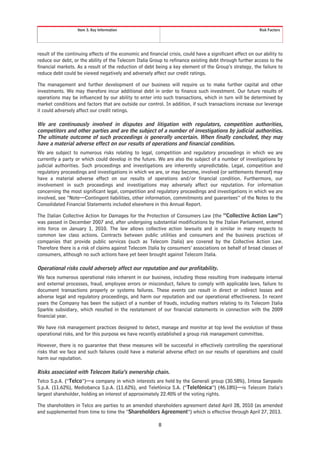 Item 3. Key Information                                                                  Risk Factors




result of the continuing effects of the economic and financial crisis, could have a significant effect on our ability to
reduce our debt, or the ability of the Telecom Italia Group to refinance existing debt through further access to the
financial markets. As a result of the reduction of debt being a key element of the Group’s strategy, the failure to
reduce debt could be viewed negatively and adversely affect our credit ratings.

The management and further development of our business will require us to make further capital and other
investments. We may therefore incur additional debt in order to finance such investment. Our future results of
operations may be influenced by our ability to enter into such transactions, which in turn will be determined by
market conditions and factors that are outside our control. In addition, if such transactions increase our leverage
it could adversely affect our credit ratings.

We are continuously involved in disputes and litigation with regulators, competition authorities,
competitors and other parties and are the subject of a number of investigations by judicial authorities.
The ultimate outcome of such proceedings is generally uncertain. When finally concluded, they may
have a material adverse effect on our results of operations and financial condition.
We are subject to numerous risks relating to legal, competition and regulatory proceedings in which we are
currently a party or which could develop in the future. We are also the subject of a number of investigations by
judicial authorities. Such proceedings and investigations are inherently unpredictable. Legal, competition and
regulatory proceedings and investigations in which we are, or may become, involved (or settlements thereof) may
have a material adverse effect on our results of operations and/or financial condition. Furthermore, our
involvement in such proceedings and investigations may adversely affect our reputation. For information
concerning the most significant legal, competition and regulatory proceedings and investigations in which we are
involved, see “Note—Contingent liabilities, other information, commitments and guarantees” of the Notes to the
Consolidated Financial Statements included elsewhere in this Annual Report.

The Italian Collective Action for Damages for the Protection of Consumers Law (the “Collective Action Law”)
was passed in December 2007 and, after undergoing substantial modifications by the Italian Parliament, entered
into force on January 1, 2010. The law allows collective action lawsuits and is similar in many respects to
common law class actions. Contracts between public utilities and consumers and the business practices of
companies that provide public services (such as Telecom Italia) are covered by the Collective Action Law.
Therefore there is a risk of claims against Telecom Italia by consumers’ associations on behalf of broad classes of
consumers, although no such actions have yet been brought against Telecom Italia.

Operational risks could adversely affect our reputation and our profitability.
We face numerous operational risks inherent in our business, including those resulting from inadequate internal
and external processes, fraud, employee errors or misconduct, failure to comply with applicable laws, failure to
document transactions properly or systems failures. These events can result in direct or indirect losses and
adverse legal and regulatory proceedings, and harm our reputation and our operational effectiveness. In recent
years the Company has been the subject of a number of frauds, including matters relating to its Telecom Italia
Sparkle subsidiary, which resulted in the restatement of our financial statements in connection with the 2009
financial year.

We have risk management practices designed to detect, manage and monitor at top level the evolution of these
operational risks, and for this purpose we have recently established a group risk management committee.

However, there is no guarantee that these measures will be successful in effectively controlling the operational
risks that we face and such failures could have a material adverse effect on our results of operations and could
harm our reputation.

Risks associated with Telecom Italia’s ownership chain.
Telco S.p.A. (“Telco”)—a company in which interests are held by the Generali group (30.58%), Intesa Sanpaolo
S.p.A. (11.62%), Mediobanca S.p.A. (11.62%), and Telefónica S.A. (“Telefónica”) (46.18%)—is Telecom Italia’s
largest shareholder, holding an interest of approximately 22.40% of the voting rights.

The shareholders in Telco are parties to an amended shareholders agreement dated April 28, 2010 (as amended
and supplemented from time to time the “Shareholders Agreement”) which is effective through April 27, 2013.

                                                           8
 