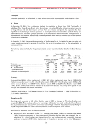 Item 5. Operating And Financial Review And Prospects                                   Results Of Operations For The Three Years Ended December 31, 2010




Employees
Employees were 59,367 as of December 31, 2009, a reduction of 3,066 units compared to December 31, 2008.


❖       BRAZIL
On December 30, 2009, Tim Participações finalized the acquisition of Intelig from JVCO Participações (a
subsidiary of the Docas Group). Intelig is the domestic and international Brazilian telecommunications operator
for long-distance and data transmission services. From an industrial standpoint, the acquisition has been
important to the Company’s Brazilian operations as it strengthened and completed the product offering and
optimized resources due to the synergies generated by the integration of the two networks. Intelig possesses an
important fiber optic network (about 15,000 kilometers) found in major Brazilian cities and has its own extensive
carrier network (backbone).

On December 31, 2009, the merger by incorporation of Tim Nordeste S.A. in Tim Celular S.A. was concluded with
a view towards continuing the process of simplifying the corporate structure aimed at the rationalization of
business activities.

The following table sets forth, for the periods indicated, certain financial and other data for the Brazil Business
Unit.

                                                                                                                   Year ended December 31,
                                                                                                2009           2008         2009         2008          Changes
                                                                                                                             (a)          (b)       (a-b)    %
                                                                                             (millions of euros, except
                                                                                                  percentages and                (millions of BRL, except
                                                                                                    employees)                 percentages and employees)
Revenues . . . . . . . . . . . . . . . . . . . . . . . . . . . . . . . . . . . . . . . . .     4,753         4,954         13,161        13,270      (109)     (0.8)
Operating profit . . . . . . . . . . . . . . . . . . . . . . . . . . . . . . . . . . .           209           189            580           507        73      14.4
Š % of Revenues . . . . . . . . . . . . . . . . . . . . . . . . . . . . . . .                     4.4           3.8            4.4           3.8
Capital expenditures . . . . . . . . . . . . . . . . . . . . . . . . . . . . . .                 964         1,348          2,671         3,612      (941) (26.1)
Employees at year-end (units) . . . . . . . . . . . . . . . . . . . . .                        9,783        10,285          9,783        10,285      (502) (4.9)


Revenues
Revenues totaled 13,161 million Brazilian reais in 2009, -109 million Brazilian reais lower than in 2008 (-0.8%).
Product revenues decreased from 943 million Brazilian reais in 2008 to 927 million Brazilian reais in 2009 (-1.7%).
Service revenues declined from 12,327 million Brazilian reais in 2008 to 12,234 million Brazilian reais in 2009
(-0.7%). In this context, VAS revenues increased by 16.1% over the previous year, owing to the growth in data
packages with broadband and services and content.

Total lines at December 31, 2009 are 41.1 million, up 12.9% compared to December 31, 2008 corresponding to a
23.6% market share on lines.


Operating profit
Operating profit amounted to 580 million Brazilian reais in 2009, an increase of 73 million Brazilian reais
compared to 2008. This result was achieved by exercising a tight control over costs combined with an efficiency
plan to generate resources to support the commercial relaunching of Tim Brasil. The cost components which grew
in 2009 compared to 2008 were attributable to investments for the development of the business.

With respect to changes in costs, the following is noted:
Š       acquisition of goods and services totaling 7,777 million Brazilian reais in 2009 (8,107 million Brazilian reais in
        2008). The decrease compared to the previous year (-330 million Brazilian reais), was principally due to a
        reduction of 514 million Brazilian reais in acquisition of raw and ancillary materials, consumable stores and
        goods and a reduction of 489 million Brazilian reais in the portion in revenues paid to other TLC operators

                                                                                              125
 