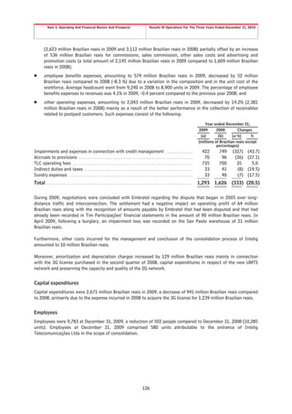 Item 5. Operating And Financial Review And Prospects                                       Results Of Operations For The Three Years Ended December 31, 2010




        (2,623 million Brazilian reais in 2009 and 3,112 million Brazilian reais in 2008) partially offset by an increase
        of 536 million Brazilian reais for commissions, sales commission, other sales costs and advertising and
        promotion costs (a total amount of 2,145 million Brazilian reais in 2009 compared to 1,609 million Brazilian
        reais in 2008);
Š       employee benefits expenses, amounting to 574 million Brazilian reais in 2009, decreased by 52 million
        Brazilian reais compared to 2008 (-8.3 %) due to a variation in the composition and in the unit cost of the
        workforce. Average headcount went from 9,240 in 2008 to 8,900 units in 2009. The percentage of employee
        benefits expenses to revenues was 4.1% in 2009, -0.4 percent compared to the previous year 2008; and
Š       other operating expenses, amounting to 2,043 million Brazilian reais in 2009, decreased by 14.2% (2,381
        million Brazilian reais in 2008) mainly as a result of the better performance in the collection of receivables
        related to postpaid customers. Such expenses consist of the following:

                                                                                                                                                    Year ended December 31,
                                                                                                                                                2009       2008         Changes
                                                                                                                                                 (a)        (b)      (a-b)      %
                                                                                                                                                (millions of Brazilian reais except
                                                                                                                                                           percentages)
Impairments and expenses in connection with credit management . . . . . . . . . . . . . .                                                         422       749     (327)    (43.7)
Accruals to provisions . . . . . . . . . . . . . . . . . . . . . . . . . . . . . . . . . . . . . . . . . . . . . . . . . . . . . . . . . .         70        96      (26)    (27.1)
TLC operating fees . . . . . . . . . . . . . . . . . . . . . . . . . . . . . . . . . . . . . . . . . . . . . . . . . . . . . . . . . . . . .      735       700       35       5.0
Indirect duties and taxes . . . . . . . . . . . . . . . . . . . . . . . . . . . . . . . . . . . . . . . . . . . . . . . . . . . . . . .            33        41       (8)    (19.5)
Sundry expenses . . . . . . . . . . . . . . . . . . . . . . . . . . . . . . . . . . . . . . . . . . . . . . . . . . . . . . . . . . . . . . .      33        40       (7)    (17.5)
Total . . . . . . . . . . . . . . . . . . . . . . . . . . . . . . . . . . . . . . . . . . . . . . . . . . . . . . . . . . . . . . . . . . . . . . . . . . . 1,293 1,626 (333) (20.5)


During 2009, negotiations were concluded with Embratel regarding the dispute that began in 2005 over long-
distance traffic and interconnection. The settlement had a negative impact on operating profit of 64 million
Brazilian reais along with the recognition of amounts payable by Embratel that had been disputed and that had
already been recorded in Tim Participações’ financial statements in the amount of 90 million Brazilian reais. In
April 2009, following a burglary, an impairment loss was recorded on the San Paolo warehouse of 21 million
Brazilian reais.

Furthermore, other costs incurred for the management and conclusion of the consolidation process of Intelig
amounted to 10 million Brazilian reais.

Moreover, amortization and depreciation charges increased by 129 million Brazilian reais mainly in connection
with the 3G license purchased in the second quarter of 2008, capital expenditures in respect of the new UMTS
network and preserving the capacity and quality of the 2G network.


Capital expenditures
Capital expenditures were 2,671 million Brazilian reais in 2009, a decrease of 941 million Brazilian reais compared
to 2008, primarily due to the expense incurred in 2008 to acquire the 3G license for 1,239 million Brazilian reais.


Employees
Employees were 9,783 at December 31, 2009, a reduction of 502 people compared to December 31, 2008 (10,285
units). Employees at December 31, 2009 comprised 580 units attributable to the entrance of Intelig
Telecomunicações Ltda in the scope of consolidation.




                                                                                                126
 