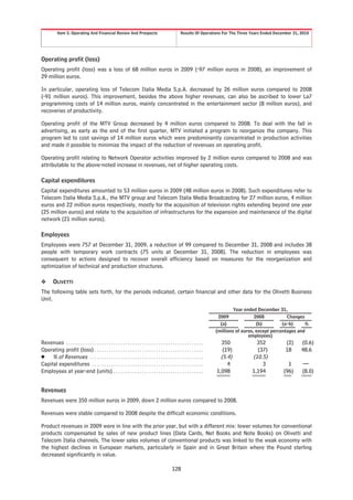 Item 5. Operating And Financial Review And Prospects                                          Results Of Operations For The Three Years Ended December 31, 2010




Operating profit (loss)
Operating profit (loss) was a loss of 68 million euros in 2009 (-97 million euros in 2008), an improvement of
29 million euros.

In particular, operating loss of Telecom Italia Media S.p.A. decreased by 26 million euros compared to 2008
(-91 million euros). This improvement, besides the above higher revenues, can also be ascribed to lower La7
programming costs of 14 million euros, mainly concentrated in the entertainment sector (8 million euros), and
recoveries of productivity.

Operating profit of the MTV Group decreased by 4 million euros compared to 2008. To deal with the fall in
advertising, as early as the end of the first quarter, MTV initiated a program to reorganize the company. This
program led to cost savings of 14 million euros which were predominantly concentrated in production activities
and made it possible to minimize the impact of the reduction of revenues on operating profit.

Operating profit relating to Network Operator activities improved by 2 million euros compared to 2008 and was
attributable to the above-noted increase in revenues, net of higher operating costs.

Capital expenditures
Capital expenditures amounted to 53 million euros in 2009 (48 million euros in 2008). Such expenditures refer to
Telecom Italia Media S.p.A., the MTV group and Telecom Italia Media Broadcasting for 27 million euros, 4 million
euros and 22 million euros respectively, mostly for the acquisition of television rights extending beyond one year
(25 million euros) and relate to the acquisition of infrastructures for the expansion and maintenance of the digital
network (21 million euros).

Employees
Employees were 757 at December 31, 2009, a reduction of 99 compared to December 31, 2008 and includes 38
people with temporary work contracts (75 units at December 31, 2008). The reduction in employees was
consequent to actions designed to recover overall efficiency based on measures for the reorganization and
optimization of technical and production structures.

❖        OLIVETTI
The following table sets forth, for the periods indicated, certain financial and other data for the Olivetti Business
Unit.
                                                                                                                                        Year ended December 31,
                                                                                                                                2009              2008           Changes
                                                                                                                                 (a)               (b)         (a-b)     %
                                                                                                                               (millions of euros, except percentages and
                                                                                                                                               employees)
Revenues . . . . . . . . . . . . . . . . . . . . . . . . . . . . . . . . . . . . . . . . . . . . . . . . . . . . . . . . . .     350              352          (2)     (0.6)
Operating profit (loss) . . . . . . . . . . . . . . . . . . . . . . . . . . . . . . . . . . . . . . . . . . . . . .               (19)            (37)         18      48.6
Š % of Revenues . . . . . . . . . . . . . . . . . . . . . . . . . . . . . . . . . . . . . . . . . . . . . . . .                  (5.4)          (10.5)
Capital expenditures . . . . . . . . . . . . . . . . . . . . . . . . . . . . . . . . . . . . . . . . . . . . . . .                  4               3           1      —
Employees at year-end (units) . . . . . . . . . . . . . . . . . . . . . . . . . . . . . . . . . . . . . .                      1,098            1,194         (96)     (8.0)


Revenues
Revenues were 350 million euros in 2009, down 2 million euros compared to 2008.

Revenues were stable compared to 2008 despite the difficult economic conditions.

Product revenues in 2009 were in line with the prior year, but with a different mix: lower volumes for conventional
products compensated by sales of new product lines (Data Cards, Net Books and Note Books) on Olivetti and
Telecom Italia channels. The lower sales volumes of conventional products was linked to the weak economy with
the highest declines in European markets, particularly in Spain and in Great Britain where the Pound sterling
decreased significantly in value.

                                                                                                    128
 