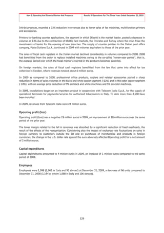 Item 5. Operating And Financial Review And Prospects     Results Of Operations For The Three Years Ended December 31, 2010




Ink-jet products, recorded a 32% reduction in revenues due to lower sales of fax machines, multifunction printers
and accessories.

Printers for banking counter applications, the segment in which Olivetti is the market leader, posted a decrease in
volumes of 13% due to the contraction of Middle East markets, the Emirates and Turkey where the crisis froze the
investments of banks for the opening of new branches. The supply of counter printers to the Italian post office
company, Poste Italiane S.p.A., continued in 2009 with volumes equivalent to those of the prior year.

The sales of fiscal cash registers in the Italian market declined considerably in volumes compared to 2008. 2008
had benefitted from the order to replace installed machines owing to the so-called “seven-year period”, that is,
the average period over which the fiscal memory inserted in the products becomes depleted.

On foreign markets, the sales of fiscal cash registers benefitted from the law that came into effect for tax
collection in Sweden, where revenues totaled about 6 million euros.

In 2009 as compared to 2008, professional office products, copiers and related accessories posted a sharp
reduction in terms of sales volumes in the black and white copier segment (-23%) and in the color copier segment
(-10%), with an average price reduction of 9% on black and white machines and 5% on color machines.

In 2009, installations began on an important project in cooperation with Telecom Italia S.p.A., for the supply of
specialized terminals for payments/services for authorized tobacconists in Italy. To date more than 4,500 have
been installed.

In 2009, revenues from Telecom Italia were 24 million euros.

Operating profit (loss)
Operating profit (loss) was a negative 19 million euros in 2009, an improvement of 18 million euros over the same
period of the prior year.

The lower margin related to the fall in revenues was absorbed by a significant reduction of fixed overheads, the
result of the effects of the reorganization. Considering also the impact of exchange rate fluctuations on sales in
foreign currency to customers outside the EU and on purchases of merchandise and products in foreign
currencies, the change in the U.S. dollar rate against the euro adversely affected Operating profit for a net amount
of 3 million euros.


Capital expenditures
Capital expenditures amounted to 4 million euros in 2009, an increase of 1 million euros compared to the same
period of 2008.


Employees
Employees were 1,098 (1,005 in Italy and 93 abroad) at December 31, 2009, a decrease of 96 units compared to
December 31, 2008 (1,194 of whom 1,088 in Italy and 106 abroad).




                                                             129
 