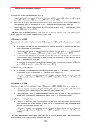Item 5. Operating And Financial Review And Prospects                              Liquidity And Capital Resources




Such reductions in cash flows were partially offset by:
Š    the positive effect of net change in deferred tax assets and liabilities equal to 983 million euros (from a net
     use of 1,031 million euros in 2008 to a net use of 48 million euros in 2009);
Š    the increase in net gains realized on disposals of non-current assets (including investments) of 92 million
     euros (from a net use of 37 million euros in 2008 to a net source of 55 million euros in 2009); and
Š    the positive effect of change in inventories of 44 million euros (from a net use of 74 million euros in 2008 to
     a net use of 30 million euros in 2009).

Cash flows used in investing activities. Cash flows used in investing activities were 3,319 million euros in
2010, 4,569 million euros in 2009 and 6,672 million euros in 2008.


2010 compared to 2009
The decrease in cash used in investing activities in 2010 compared to 2009 of 1,250 million euros was mainly due
to:
     Š      an increase in net cash and cash equivalents arising from the acquisition of the control of the Sofora
            group—Argentina of 392 million euros;
     Š      a positive effect of change in financial receivables and other financial assets of 1,194 million euros (a
            net source of 502 million euros in 2010 compared to a net use of 692 million euros in 2009);
     Š      an increase of 193 million euros in proceeds from sale that result in a loss of control of subsidiaries or
            other businesses, net of cash disposed of (a net source of 180 million euros in 2010 compared to a net
            use of 13 million euros in 2009); and
     Š      an increase of 41 million euros in acquisitions/disposals of other investments (a net source of 35 million
            euros in 2010 compared to a net use of 6 million euros in 2009).

Such effects were partially offset by:
     Š      an increase in capital expenditures (tangible and intangible assets on a cash basis) of 556 million euros
            (4,480 million euros in 2010 compared to 3,924 million euros in 2009); and
     Š      a decrease in proceeds from sale/repayments of intangible, tangible and other non-current assets of
            10 million euros (a net source of 56 million euros in 2010 compared to a net source of 66 million euros
            in 2009).


2009 compared to 2008
The decrease in cash used in investing activities in 2009 compared to 2008 of 2,103 million euros was due to:
     Š      a decrease in capital expenditures (tangible and intangible assets on a cash basis) of 1,535 million euros
            (3,924 million euros in 2009 compared to 5,459 million euros in 2008); and
     Š      a positive effect of change in financial receivables and other financial assets of 1,064 million euros (a
            net use of 692 million euros in 2009 compared to a net use of 1,756 million euros in 2008).

Such effects were partially offset by:
     Š      a decrease of 465 million euros in proceeds from sale that result in a loss of control of subsidiaries or
            other businesses, net of cash disposed of (a net use of 13 million euros in 2009 compared to a net
            source of 452 million euros in 2008); and
     Š      a decrease in proceeds from sale/repayments of intangible, tangible and other non-current assets of
            31 million euros (a net source of 66 million euros in 2009 compared to a net source of 97 million euros
            in 2008).

Cash flows used in financing activities. Cash flows used in financing activities were 3,904 million euros in
2010, 881 million euros in 2009 and 2,409 million euros in 2008.

                                                                133
 
