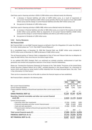 Item 5. Operating And Financial Review And Prospects                                                                                                    Liquidity And Capital Resources




Cash flows used in financing activities in 2010 of 3,904 million euros reflected mainly the following:
         Š         a decrease in financial liabilities and other of 2,878 million euros, as a result of repayments of
                   non-current financial liabilities (5,842 million euros) partially offset by the issuance of new debt (2,007
                   million euros) and the change in current financial liabilities and other (957 million euros); and
         Š         the payment of dividends of 1,093 million euros.

Cash flows used in financing activities in 2009 of 881 million euros reflected mainly the following:
         Š         an increase in financial liabilities and other of 180 million euros, as a result of the issuance of new debt
                   (5,563 million euros) partially offset by repayments of non-current financial liabilities (4,260 million
                   euros) and the change in current financial liabilities and other (1,123 million euros); and
         Š         the payment of dividends of 1,050 million euros.

5.3.2           CAPITAL RESOURCES
Net Financial Debt
Net Financial Debt is a non-GAAP financial measure as defined in Item 10 of Regulation S-K under the 1934 Act.
For further details please see “5.2.3—Non-GAAP Financial Measures”.

On a consolidated basis, at December 31, 2010 Net Financial Debt was 32,087 million euros compared to
34,747 million euros at December 31, 2009 (a decrease of 2,660 million euros).

The net financial position of Telecom Italia is independent of that of Telco and Telecom Italia has no obligation to
repay the debt held by Telco since they are two distinct legal entities.

In our updated 2011-2013 Strategic Plan’s we confirmed our strategic priorities: reinforcement of cash flow
generation and constant and progressive reduction of the Group’s financial indebtedness.

Please see “Introduction–Cautionary Statement for Purposes of the “Safe Harbor” Provisions of the United States
Private Securities Litigation Reform Act of 1995”, included elsewhere in this Annual Report, for a discussion of
factors which could cause our actual results to differ materially from the target discussed above. See, also, “Item
3. Key Information–3.1 Risk Factors”.

There can be no assurance that we will be able to achieve the financial targets we have established.

Net Financial Debt is detailed in the following table:
                                                                                                                                                                        As of December 31,
                                                                                                                                                                     2010       2009        2008
                                                                                                                                                                         (millions of euros)
Non-current financial liabilities . . . . . . . . . . . . . . . . . . . . . . . . . . . . . . . . . . . . . . . . . . . . . . . . . . . .                           34,348      36,797      36,527
Current financial liabilities . . . . . . . . . . . . . . . . . . . . . . . . . . . . . . . . . . . . . . . . . . . . . . . . . . . . . . . . .                      6,882       6,941       6,267
Finance liabilities relating to Discontinued operations/Non current assets held for
   sale . . . . . . . . . . . . . . . . . . . . . . . . . . . . . . . . . . . . . . . . . . . . . . . . . . . . . . . . . . . . . . . . . . . . . . . . . . . . .      —            659         —
GROSS FINANCIAL DEBT (A) . . . . . . . . . . . . . . . . . . . . . . . . . . . . . . . . . . . . . . . . . . . . . . . . . . . .                                    41,230 44,397 42,794
Securities, financial receivables and other non-current financial
  assets (B) . . . . . . . . . . . . . . . . . . . . . . . . . . . . . . . . . . . . . . . . . . . . . . . . . . . . . . . . . . . . . . . . . . . . . .            (1,863) (1,119) (2,663)
Current financial assets :
     —Securities other than investments . . . . . . . . . . . . . . . . . . . . . . . . . . . . . . . . . . . . . . . . . .                                         (1,316)     (1,843)        (185)
     —Financial receivables and other current financial assets . . . . . . . . . . . . . . . . . . . . .                                                              (438)     (1,103)        (491)
     —Cash and cash equivalents . . . . . . . . . . . . . . . . . . . . . . . . . . . . . . . . . . . . . . . . . . . . . . . . .                                   (5,326)     (5,504)      (5,416)
     —Financial assets relating to Discontinued operations/Non current assets
          held for sale . . . . . . . . . . . . . . . . . . . . . . . . . . . . . . . . . . . . . . . . . . . . . . . . . . . . . . . . . . . . .                      —            (81)        —
Total current financial assets (C) . . . . . . . . . . . . . . . . . . . . . . . . . . . . . . . . . . . . . . . . . . . . . . .                                    (7,280) (8,531) (6,092)
FINANCIAL ASSETS (D=B+C) . . . . . . . . . . . . . . . . . . . . . . . . . . . . . . . . . . . . . . . . . . . . . . . . . .                                        (9,143) (9,650) (8,755)
NET FINANCIAL DEBT (A+D) . . . . . . . . . . . . . . . . . . . . . . . . . . . . . . . . . . . . . . . . . . . . . . . . . . . .                                    32,087 34,747 34,039


                                                                                                          134
 