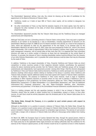 Item 3. Key Information                                                                Risk Factors




The Shareholders’ Agreement defines, inter alia, the criteria for drawing up the slate of candidates for the
appointment of the Board of Directors of Telecom Italia:
Š    Telefónica, insofar as it holds at least 30% of Telco’s share capital, will be entitled to designate two
     candidates;
Š    the other shareholders of Telco, as they hold the absolute majority of its share capital, have the right to
     designate the other members on the slate, of whom three candidates unanimously and the others on a
     proportional basis.

The Shareholders’ Agreement provides that the Telecom Italia Group and the Telefónica Group are managed
autonomously and independently.

Although Telco does not own a controlling interest in Telecom Italia’s voting shares, Telco may exert a significant
influence on all matters to be decided by a vote of shareholders, including appointment of directors (in the
Shareholders’ Meeting on April 14, 2008 12 out of 15 Board members were elected, as a result of the proposal by
Telco, which has deposited its slate for the appointment of the new Board, to be resolved upon by the
Shareholders’ Meeting to be held on April 12, 2011; other lists were proposed by Findim S.A., which is the second
largest shareholder, with a stake of approximately 4.9% of the Company’s ordinary share capital, and a group of
asset management companies, with an overall stake of little more than 1%). It is expected that Telco nominated
directors will make up a similar number of directors as those that are represented on the current Board of
Directors. In principle, the interests of Telco in deciding shareholder matters could be different from the interests
of our other Ordinary Shareholders, and it is possible that certain decisions could be taken that may be influenced
by the needs of Telco.

In addition, Telefónica is the largest shareholder of Telco. Presently Telefónica and Telecom Italia are direct
competitors in certain countries outside of their respective domestic markets; nevertheless, the agreement
among the above mentioned parties provides that the Telecom Italia and Telefónica groups will be managed
autonomously and independently. Such agreements provide—among other things—that the directors designated
by Telefónica in Telco and Telecom Italia shall be directed by Telefónica to neither participate nor vote at board of
directors meetings which discuss matters relating to members of the Group in countries where Telefónica and
Telecom Italia compete. Specific additional matters have been agreed with respect to Telecom Italia’s operations
in Brazil and Argentina. The presence of Telefónica in Telco could, however, result in legal or regulatory
proceedings or affect regulatory decisions in countries where we may wish to operate if Telefónica is also an
operator/competitor in such jurisdictions. For further information, please see “Item 7 Major Shareholders and
Related-Party Transactions—7.1 Major Shareholders—7.1.1 Shareholders’ Agreements” and “Item 10. Additional
Information—10.1 Corporate Governance”. See also “Note—Contingent liabilities, other information,
commitments and guarantees” of the Notes to the Consolidated Financial Statements included elsewhere herein.

Telco is a holding company and the sole operating company in which it has an interest is Telecom Italia.
Therefore, should Telco be unable to obtain funding from its shareholders, present or future, or from other
sources, its cash flows would be entirely dependent upon the dividends paid on the Telecom Italia shares for its
funding needs.


The Italian State, through the Treasury, is in a position to exert certain powers with respect to
Telecom Italia.
Although no shareholder is in a position to prevent a takeover of Telecom Italia, the Italian State, through the
Treasury, is in a position to exert certain powers with respect to Telecom Italia through the exercise of the special
powers included in Telecom Italia’s Bylaws pursuant to compulsory legal provisions. The exercise of such powers
could make a merger with or takeover of Telecom Italia more difficult or discourage certain bidders from making
an offer.

On March 26, 2009, the European Court of Justice declared that Italy, through the special powers, failed to
comply with its obligations under the EC Treaty. According to the Court’s ruling, the alleged infringement of the
EC Treaty arose due to the applicable Italian legal provisions not making sufficiently clear the conditions for the
exercise of the Treasury’s special powers, so that investors would not be in a position to know in what situations

                                                         9
 