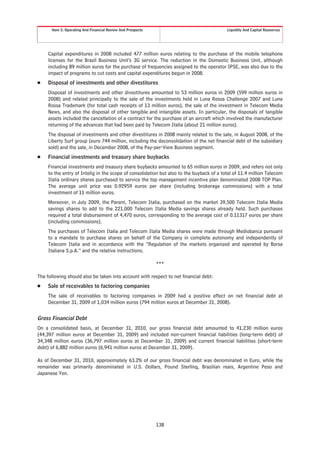 Item 5. Operating And Financial Review And Prospects                                Liquidity And Capital Resources




     Capital expenditures in 2008 included 477 million euros relating to the purchase of the mobile telephone
     licenses for the Brazil Business Unit’s 3G service. The reduction in the Domestic Business Unit, although
     including 89 million euros for the purchase of frequencies assigned to the operator IPSE, was also due to the
     impact of programs to cut costs and capital expenditures begun in 2008.
Š    Disposal of investments and other divestitures
     Disposal of investments and other divestitures amounted to 53 million euros in 2009 (599 million euros in
     2008) and related principally to the sale of the investments held in Luna Rossa Challenge 2007 and Luna
     Rossa Trademark (for total cash receipts of 13 million euros), the sale of the investment in Telecom Media
     News, and also the disposal of other tangible and intangible assets. In particular, the disposals of tangible
     assets included the cancellation of a contract for the purchase of an aircraft which involved the manufacturer
     returning of the advances that had been paid by Telecom Italia (about 21 million euros).
     The disposal of investments and other divestitures in 2008 mainly related to the sale, in August 2008, of the
     Liberty Surf group (euro 744 million, including the deconsolidation of the net financial debt of the subsidiary
     sold) and the sale, in December 2008, of the Pay-per-View Business segment.
Š    Financial investments and treasury share buybacks
     Financial investments and treasury share buybacks amounted to 65 million euros in 2009, and refers not only
     to the entry of Intelig in the scope of consolidation but also to the buyback of a total of 11.4 million Telecom
     Italia ordinary shares purchased to service the top management incentive plan denominated 2008 TOP Plan.
     The average unit price was 0.92959 euros per share (including brokerage commissions) with a total
     investment of 11 million euros.
     Moreover, in July 2009, the Parent, Telecom Italia, purchased on the market 39,500 Telecom Italia Media
     savings shares to add to the 221,000 Telecom Italia Media savings shares already held. Such purchases
     required a total disbursement of 4,470 euros, corresponding to the average cost of 0.11317 euros per share
     (including commissions).
     The purchases of Telecom Italia and Telecom Italia Media shares were made through Mediobanca pursuant
     to a mandate to purchase shares on behalf of the Company in complete autonomy and independently of
     Telecom Italia and in accordance with the “Regulation of the markets organized and operated by Borsa
     Italiana S.p.A.” and the relative instructions.

                                                             ***

The following should also be taken into account with respect to net financial debt:
Š    Sale of receivables to factoring companies
     The sale of receivables to factoring companies in 2009 had a positive effect on net financial debt at
     December 31, 2009 of 1,034 million euros (794 million euros at December 31, 2008).


Gross Financial Debt
On a consolidated basis, at December 31, 2010, our gross financial debt amounted to 41,230 million euros
(44,397 million euros at December 31, 2009) and included non-current financial liabilities (long-term debt) of
34,348 million euros (36,797 million euros at December 31, 2009) and current financial liabilities (short-term
debt) of 6,882 million euros (6,941 million euros at December 31, 2009).

As of December 31, 2010, approximately 63.2% of our gross financial debt was denominated in Euro, while the
remainder was primarily denominated in U.S. Dollars, Pound Sterling, Brazilian reais, Argentine Peso and
Japanese Yen.




                                                             138
 