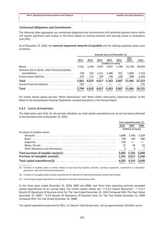 Item 5. Operating And Financial Review And Prospects                                                                                                       Liquidity And Capital Resources




Contractual Obligations and Commitments
The following table aggregates our contractual obligations and commitments with definitive payment terms which
will require significant cash outlays in the future based on nominal amounts and carrying values in accordance
with IFRS.

As of December 31, 2010, the nominal repayment amounts of payables and the relating expiration dates were
as follows:

                                                                                                                                Amounts due as of December 31,
                                                                                                                                                              After
                                                                                                   2011             2012          2013      2014      2015    2015                             Total
                                                                                                                                      (millions of euros)
Bonds . . . . . . . . . . . . . . . . . . . . . . . . . . . . . . . . . . . . . . . . . . .        4,131           3,358           3,497            2,857              1,748      12,738      28,329
Amounts due to banks, other financial payables
   and liabilities . . . . . . . . . . . . . . . . . . . . . . . . . . . . . . . . . .                718              523         1,151            2,380                931       1,820        7,523
Finance lease liabilities . . . . . . . . . . . . . . . . . . . . . . . . . . .                       216              151           169              146                128         848        1,658
Total . . . . . . . . . . . . . . . . . . . . . . . . . . . . . . . . . . . . . . . . . . . . 5,065 4,032 4,817 5,383 2,807 15,406 37,510
Current financial liabilities . . . . . . . . . . . . . . . . . . . . . . .                     725   —     —     —     —      —      725
Total . . . . . . . . . . . . . . . . . . . . . . . . . . . . . . . . . . . . . . . . . . . . 5,790 4,032 4,817 5,383 2,807 15,406 38,235


For further details please see also “Note—Derivatives” and “Note—Other information, Operating leases” of the
Notes to the Consolidated Financial Statements included elsewhere in this Annual Report.


5.3.3          CAPITAL EXPENDITURES
The table below sets forth, for the periods indicated, our total capital expenditures (on an accrual basis) allocated
to the Business Units at December 31, 2010.

                                                                                                                                                                          Year ended December 31,
                                                                                                                                                                          2010      2009      2008
                                                                                                                                                                             (millions of euros)
Purchase of tangible assets:
    Domestic . . . . . . . . . . . . . . . . . . . . . . . . . . . . . . . . . . . . . . . . . . . . . . . . . . . . . . . . . . . . . . . . . . . . . . . . .            1,848      1,950      2,169
    Brazil . . . . . . . . . . . . . . . . . . . . . . . . . . . . . . . . . . . . . . . . . . . . . . . . . . . . . . . . . . . . . . . . . . . . . . . . . . . . .        758        543        482
    Argentina . . . . . . . . . . . . . . . . . . . . . . . . . . . . . . . . . . . . . . . . . . . . . . . . . . . . . . . . . . . . . . . . . . . . . . . . .             156        —          —
    Media, Olivetti . . . . . . . . . . . . . . . . . . . . . . . . . . . . . . . . . . . . . . . . . . . . . . . . . . . . . . . . . . . . . . . . . . . .                  37         29         22
    Other Operations and eliminations . . . . . . . . . . . . . . . . . . . . . . . . . . . . . . . . . . . . . . . . . . . . . . . .                                         3          4          7
Total purchase of tangible assets(1) . . . . . . . . . . . . . . . . . . . . . . . . . . . . . . . . . . . . . . . . . . . . . . .                                       2,802 2,526 2,680
Purchase of intangible assets(2) . . . . . . . . . . . . . . . . . . . . . . . . . . . . . . . . . . . . . . . . . . . . . . . . . . . .                                 1,781 2,017 2,360
Total capital expenditures(3) . . . . . . . . . . . . . . . . . . . . . . . . . . . . . . . . . . . . . . . . . . . . . . . . . . . . . . .                              4,583 4,543 5,040

(1) Purchase of tangible assets is mainly related to local and long distance networks, exchange equipment, investments in subscribers’
    equipment, radio and transmission equipment.

(2) Purchase of intangible assets includes expenditures for software for telecommunications systems and licenses.

(3) Intercompany capital expenditures are adjusted to eliminate intercompany profit.


In the three years ended December 31, 2010, 2009 and 2008, cash flows from operating activities exceeded
capital expenditures on an accrual basis. For further details please see “—5.3.2 Capital Resources”, “—5.2.7
Results Of Operations Of Business Units For The Year Ended December 31, 2010 Compared With The Year Ended
December 31, 2009”, “5.2.9 Results Of Operations Of Business Units For The Year Ended December 31, 2009
Compared With The Year Ended December 31, 2008”.

The capital expenditures planned for 2011, at Telecom Italia Group level, will be approximately 4.8 billion euros.



                                                                                                       143
 
