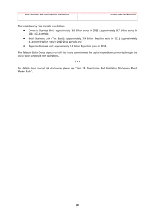 Item 5. Operating And Financial Review And Prospects                             Liquidity And Capital Resources




The breakdown by core markets is as follows:
    Š      Domestic Business Unit: approximately 3.0 billion euros in 2011 (approximately 8.7 billion euros in
           2011-2013 period);
    Š      Brazil Business Unit (Tim Brasil): approximately 2.9 billion Brazilian reais in 2011 (approximately
           8.5 billion Brazilian reais in 2011-2013 period); and
    Š      Argentine Business Unit: approximately 3.2 billion Argentine pesos in 2011.

The Telecom Italia Group expects to fulfill its future commitments for capital expenditures primarily through the
use of cash generated from operations.

                                                               ***

For details about market risk disclosures please see “Item 11. Quantitative And Qualitative Disclosures About
Market Risks”.




                                                               144
 