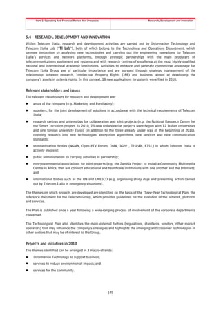 Item 5. Operating And Financial Review And Prospects                         Research, Development and Innovation




5.4    RESEARCH, DEVELOPMENT AND INNOVATION
Within Telecom Italia, research and development activities are carried out by Information Technology and
Telecom Italia Lab (“TI Lab”), both of which belong to the Technology and Operations Department, which
oversee innovation by analysing new technologies and carrying out the engineering operations for Telecom
Italia’s services and network platforms, through strategic partnerships with the main producers of
telecommunications equipment and systems and with research centres of excellence at the most highly qualified
national and international academic institutions. Activities to enhance and generate competitive advantage for
Telecom Italia Group are of particular importance and are pursued through strategic management of the
relationship between research, Intellectual Property Rights (IPR) and business, aimed at developing the
company’s assets in patents rights. In this context, 18 new applications for patents were filed in 2010.


Relevant stakeholders and issues
The relevant stakeholders for research and development are:
Š     areas of the company (e.g. Marketing and Purchasing);
Š     suppliers, for the joint development of solutions in accordance with the technical requirements of Telecom
      Italia;
Š     research centres and universities for collaboration and joint projects (e.g. the National Research Centre for
      the Smart Inclusion project. In 2010, 23 new collaborative projects were begun with 12 Italian universities
      and one foreign university (Keio) (in addition to the three already under way at the beginning of 2010),
      covering research into new technologies, encryption algorithms, new services and new communication
      standards;
Š     standardisation bodies (NGMN, OpenIPTV Forum, OMA, 3GPP , TISPAN, ETSI,) in which Telecom Italia is
      actively involved;
Š     public administration by carrying activities in partnership;
Š     non-governmental associations for joint projects (e.g. the Zambia Project to install a Community Multimedia
      Centre in Africa, that will connect educational and healthcare institutions with one another and the Internet);
      and
Š     international bodies such as the UN and UNESCO (e.g. organising study days and presenting action carried
      out by Telecom Italia in emergency situations).

The themes on which projects are developed are identified on the basis of the Three-Year Technological Plan, the
reference document for the Telecom Group, which provides guidelines for the evolution of the network, platform
and services.

The Plan is published once a year following a wide-ranging process of involvement of the corporate departments
concerned.

The Technological Plan also identifies the main external factors (regulations, standards, vendors, other market
operators) that may influence the company’s strategies and highlights the emerging and crossover technologies in
other sectors that may be of interest to the Group.


Projects and initiatives in 2010
The themes identified can be arranged in 3 macro-strands:
Š     Information Technology to support business;
Š     services to reduce environmental impact; and
Š     services for the community.




                                                              145
 