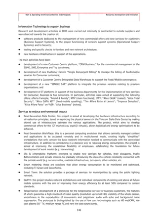Item 5. Operating And Financial Review And Prospects                        Research, Development and Innovation




Information Technology to support business
Research and development activities in 2010 were carried out internally or contracted to outside suppliers and
were directed towards the creation of:
Š   software products dedicated to the management of new commercial offers and new services for customers
    (Business Support Systems), to the proper functioning of network support systems (Operational Support
    Systems), and to Security;
Š   testing and specific checks for tenders and new network architecture;
Š   new hardware infrastructure in support of the applications.

The main activities have been:
Š   development of a new Customer Centric platform, “CRM Business,” for the commercial management of the
    SOHO, SME, Enterprise and Top customers;
Š   development of new Customer Centric “Single Convergent Billing” to manage the billing of fixed/mobile
    services for Consumer customers;
Š   development of a Customer Centric Integrated Data Warehouse to support the Fixed/Mobile convergence;
Š   development of a new “SINGLE SAP” platform to integrate the previous versions relating to previous
    organisations; and
Š   development of IT platforms in support of the business departments for the implementation of new services
    for Consumer, Business & Top customers. In particular, activities were aimed at supporting the following
    offers: offerta Famiglia; “Friend & Family”; MTV (main functions); IPTV; “Alice CASA” (naked); “Alice Total
    Security”; “Alice DATA KIT” (fixed-mobile upselling); “Tim Affare Fatto al Lavoro”; “Impresa Semplice”;
    “Alice Affare Fatto” on VoIP; “Alice Business” (naked).

Services to reduce environmental impact
Š   Next Generation Data Center: this project is aimed at developing the hardware infrastructure according to
    virtualisation principles, based on replacing the physical servers in the Telecom Italia Data Center by making
    shared use of infrastructure between the various applications. The project, which aims to develop
    commercial offers for the ICT market (e.g. ospit@ virtuale), allows logistical and energy optimisations to be
    achieved.
Š   Next Generation WorkPlace: this is a personal computing evolution that allows centrally managed content
    and applications to be accessed remotely and in multichannel mode, creating highly “simplified”
    workstations that only contain the basic network information needed to communicate with the centralised
    infrastructure. In addition to contributing in a decisive way to reducing energy consumption, the project is
    aimed at improving the operational flexibility of employees, establishing the foundation for future
    development of work models (e.g. teleworking).
Š   ITS & Infomobility Platform: intended to enable new services for vehicles, their occupants, Public
    Administration and private citizens, by gradually introducing the idea of a vehicle constantly connected with
    the outside world (e.g. service centre, roadside infrastructure, occupants, other vehicles, etc.
Š   Smart metering: these are solutions that allow energy consumption to be monitored and optimised,
    including TI-Green and Greenhome.
Š   Smart Town: the solution provides a package of services for municipalities by using the public lighting
    network.
Š   EARTH: this project studies network architectures and individual components of existing and above all future
    mobile systems with the aim of improving their energy efficiency by at least 50% compared to current
    standards.
Š   Telepresence: development of a prototype for the telepresence service for business customers, the features
    of which guarantee a high standard of video quality (resolution up to full HD), visibility of the whole person,
    smoothness in the reproduction of movements and polyphonic audio with echo and background noise
    suppression. The prototype is distinguished by the use of low cost technologies such as HD webCAM, low
    cost plasma 50” TV, medium range PC and new low cost sound cards.

                                                             146
 