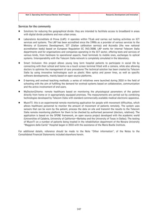 Item 5. Operating And Financial Review And Prospects                          Research, Development and Innovation




Services for the community
Š   Solutions for reducing the geographical divide: they are intended to facilitate access to broadband in areas
    with digital divide problems and new urban areas.
Š   Laboratorio Accreditato di Prova (LAP): it operates within TILab and carries out testing activities on ICT
    services and systems. The LAP has been accredited since the 1990s as a provider of various services to the
    Ministry of Economic Development, SIT (Italian calibration service) and Accredia (the new national
    accreditation body) based on European Regulation EC 765/2008. LAP works for internal Telecom Italia
    departments and for organisations and companies operating in the ICT sector, offering tests and services of
    various kinds, from hardware to operational aspects, fixed terminals to mobile ones, exchanges to optical
    systems. Interoperability with the Telecom Italia network is completely simulated in the laboratory.
Š   Smart Inclusion: this project allows young long term hospital patients to participate in social life by
    connecting with their school and home via a touch screen terminal fitted with a camera, while also allowing
    doctors to optimise the management of care procedures The technical solution has been created by Telecom
    Italia by using innovative technologies such as plastic fibre optics and power lines, as well as specific
    software developments, mainly based on open source platforms.
Š   E-learning and evolved teaching methods: a series of initiatives were launched during 2010 in the field of
    schooling with the aim of fulfilling the demand for evolved systems based on collaboration, communication
    and the active involvement of end users.
Š   MyDoctor@home: remote healthcare based on monitoring the physiological parameters of the patient
    directly from home or in appropriately equipped premises. The measurements are carried out by combining
    technologies developed by Telecom Italia with standard commercially available medical electronic apparatus.
Š   MuoviTI: this is an experimental remote monitoring application for people with movement difficulties, which
    allows healthcare personnel to monitor the amount of movement of patients remotely. The system uses
    sensors that can be worn by the patient, process the data on site and transmit the results to the Telecom
    Italia remote monitoring platform for them to be checked by authorised personnel (doctors, relatives). The
    application is based on the SPINE framework, an open source project developed with the academic world
    (Universities of Calabria, University of California—Berkeley and the University of Texas in Dallas). The testing
    of MuoviTi on a number of patients being treated in the rehabilitation department of the Novara University
    “Maggiore della Carità” Hospital began in 2010 with the assistance of the Mario Boella Institute.

For additional details, reference should be made to the Note “Other information”, of the Notes to the
Consolidated Financial Statements included elsewhere herein.




                                                            147
 