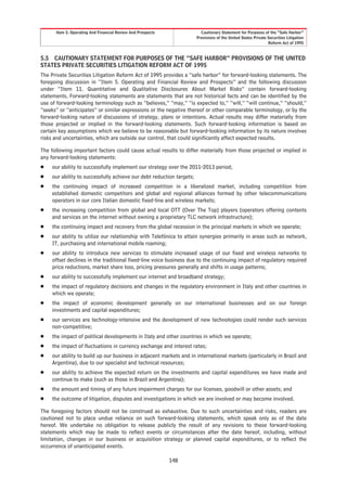 Item 5. Operating And Financial Review And Prospects              Cautionary Statement for Purposes of the “Safe Harbor”
                                                                      Provisions of the United States Private Securities Litigation
                                                                                                              Reform Act of 1995


5.5 CAUTIONARY STATEMENT FOR PURPOSES OF THE “SAFE HARBOR” PROVISIONS OF THE UNITED
STATES PRIVATE SECURITIES LITIGATION REFORM ACT OF 1995
The Private Securities Litigation Reform Act of 1995 provides a “safe harbor” for forward-looking statements. The
foregoing discussion in “Item 5. Operating and Financial Review and Prospects” and the following discussion
under “Item 11. Quantitative and Qualitative Disclosures About Market Risks” contain forward-looking
statements. Forward-looking statements are statements that are not historical facts and can be identified by the
use of forward-looking terminology such as “believes,” “may,” “is expected to,” “will,” “will continue,” “should,”
“seeks” or “anticipates” or similar expressions or the negative thereof or other comparable terminology, or by the
forward-looking nature of discussions of strategy, plans or intentions. Actual results may differ materially from
those projected or implied in the forward-looking statements. Such forward-looking information is based on
certain key assumptions which we believe to be reasonable but forward-looking information by its nature involves
risks and uncertainties, which are outside our control, that could significantly affect expected results.

The following important factors could cause actual results to differ materially from those projected or implied in
any forward-looking statements:
Š   our ability to successfully implement our strategy over the 2011-2013 period;
Š   our ability to successfully achieve our debt reduction targets;
Š   the continuing impact of increased competition in a liberalized market, including competition from
    established domestic competitors and global and regional alliances formed by other telecommunications
    operators in our core Italian domestic fixed-line and wireless markets;
Š   the increasing competition from global and local OTT (Over The Top) players (operators offering contents
    and services on the internet without owning a proprietary TLC network infrastructure);
Š   the continuing impact and recovery from the global recession in the principal markets in which we operate;
Š   our ability to utilize our relationship with Telefónica to attain synergies primarily in areas such as network,
    IT, purchasing and international mobile roaming;
Š   our ability to introduce new services to stimulate increased usage of our fixed and wireless networks to
    offset declines in the traditional fixed-line voice business due to the continuing impact of regulatory required
    price reductions, market share loss, pricing pressures generally and shifts in usage patterns;
Š   our ability to successfully implement our internet and broadband strategy;
Š   the impact of regulatory decisions and changes in the regulatory environment in Italy and other countries in
    which we operate;
Š   the impact of economic development generally on our international businesses and on our foreign
    investments and capital expenditures;
Š   our services are technology-intensive and the development of new technologies could render such services
    non-competitive;
Š   the impact of political developments in Italy and other countries in which we operate;
Š   the impact of fluctuations in currency exchange and interest rates;
Š   our ability to build up our business in adjacent markets and in international markets (particularly in Brazil and
    Argentina), due to our specialist and technical resources;
Š   our ability to achieve the expected return on the investments and capital expenditures we have made and
    continue to make (such as those in Brazil and Argentina);
Š   the amount and timing of any future impairment charges for our licenses, goodwill or other assets; and
Š   the outcome of litigation, disputes and investigations in which we are involved or may become involved.

The foregoing factors should not be construed as exhaustive. Due to such uncertainties and risks, readers are
cautioned not to place undue reliance on such forward-looking statements, which speak only as of the date
hereof. We undertake no obligation to release publicly the result of any revisions to these forward-looking
statements which may be made to reflect events or circumstances after the date hereof, including, without
limitation, changes in our business or acquisition strategy or planned capital expenditures, or to reflect the
occurrence of unanticipated events.

                                                             148
 