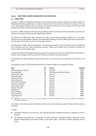 Item 6. Directors, Senior Management and Employees                                                                                                                     Directors




Item 6.          DIRECTORS, SENIOR MANAGEMENT AND EMPLOYEES
6.1       DIRECTORS
On April 14, 2008 the Shareholders’ Meeting of the Company elected a Board of Directors of Telecom Italia. The
Shareholders’ Meeting established the number of Directors at 15 and their term of office for three years, that is up
to the Shareholders’ Meeting which will approve the financial statements of the Company for the year ended
December 31, 2010 (which will take place on April 12, 2011).

On April 15, 2008, the Board of Directors elected Gabriele Galateri di Genola and Franco Bernabè, respectively, as
Chairman of the Board of Directors and Chief Executive Officer.

On February 27, 2009 Gianni Mion resigned from office and the Board appointed Stefano Cao in his place,
effective up to the Shareholders’ Meeting. The Shareholders’ Meeting on April 8, 2009 confirmed his appointment,
with the same term of office as the term of the other directors.

On December 22, 2009, following finalization of the agreement between Telco and Sintonia and the subsequent
exit of Sintonia from the Telco shareholding structure, Stefano Cao resigned from the Board of Directors of
Telecom Italia with immediate effect.

On April 29, 2010 the Shareholders’ Meeting approved the proposal by the Board to appoint Mauro Sentinelli as a
director of the Company, with the same term of office as the term of the other directors.

On November 30, 2010, Berardino Libonati passed away and the Board has not appointed any substitute in his
place.

Consequently, at April 1, 2011 the Board of Directors of Telecom Italia was composed as follows:

Name                                                                                 Age         Position                                                                         Appointed

Gabriele Galateri di Genola . . . . . . . . . . . . . . . . . . . . .                64          Chairman . . . . . . . . . . . . . . . . . . . . . . . . . . . . . . . . .         2008
Franco Bernabè . . . . . . . . . . . . . . . . . . . . . . . . . . . . . . . .       62          Chief Executive Officer/Director . . . . . . . . . . .                             2008
César Alierta Izuel . . . . . . . . . . . . . . . . . . . . . . . . . . . . .        66          Director . . . . . . . . . . . . . . . . . . . . . . . . . . . . . . . . . . .     2008
Paolo Baratta(1) . . . . . . . . . . . . . . . . . . . . . . . . . . . . . . . .     71          Director . . . . . . . . . . . . . . . . . . . . . . . . . . . . . . . . . . .     2008
Tarak Ben Ammar . . . . . . . . . . . . . . . . . . . . . . . . . . . . . .          61          Director . . . . . . . . . . . . . . . . . . . . . . . . . . . . . . . . . . .     2008
Roland Berger(1) . . . . . . . . . . . . . . . . . . . . . . . . . . . . . . .       73          Director . . . . . . . . . . . . . . . . . . . . . . . . . . . . . . . . . . .     2008
Elio Cosimo Catania(1) . . . . . . . . . . . . . . . . . . . . . . . . .             64          Director . . . . . . . . . . . . . . . . . . . . . . . . . . . . . . . . . . .     2008
Jean Paul Fitoussi(1) . . . . . . . . . . . . . . . . . . . . . . . . . . .          68          Director . . . . . . . . . . . . . . . . . . . . . . . . . . . . . . . . . . .     2008
Julio Linares López . . . . . . . . . . . . . . . . . . . . . . . . . . . . .        65          Director . . . . . . . . . . . . . . . . . . . . . . . . . . . . . . . . . . .     2008
Gaetano Micciché . . . . . . . . . . . . . . . . . . . . . . . . . . . . . .         60          Director . . . . . . . . . . . . . . . . . . . . . . . . . . . . . . . . . . .     2008
Aldo Minucci . . . . . . . . . . . . . . . . . . . . . . . . . . . . . . . . . . .   64          Director . . . . . . . . . . . . . . . . . . . . . . . . . . . . . . . . . . .     2008
Renato Pagliaro . . . . . . . . . . . . . . . . . . . . . . . . . . . . . . . .      54          Director . . . . . . . . . . . . . . . . . . . . . . . . . . . . . . . . . . .     2008
Mauro Sentinelli . . . . . . . . . . . . . . . . . . . . . . . . . . . . . . . .     64          Director . . . . . . . . . . . . . . . . . . . . . . . . . . . . . . . . . . .     2010
Luigi Zingales(1) . . . . . . . . . . . . . . . . . . . . . . . . . . . . . . .      48          Director . . . . . . . . . . . . . . . . . . . . . . . . . . . . . . . . . . .     2008
(1) Independent Directors. For details on the criteria applied to determine independence, see “Item 10 Additional Information—
    10.1 Corporate Governance”.

As of April 1, 2011 the Secretary of the Board of Directors was the General Counsel of Telecom Italia, Antonino
Cusimano.

In 2010:
Š       the Board of Directors met nine times, with meetings generally scheduled pursuant to a calendar set forth in
        advance;
Š       the Executive Committee (as of December 31, 2010 composed of Gabriele Galateri—Chairman, Franco
        Bernabè, Roland Berger, Elio Cosimo Catania, Julio Linares López , Aldo Minucci, Renato Pagliaro) met five
        times;


                                                                                           149
 