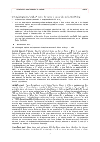 Item 6. Directors, Senior Management and Employees                                                    Directors




While depositing its slate, Telco S.p.A. declared the intention to propose to the Shareholders’ Meeting:
Š    to establish the number of members of the Board of Directors at 15;
Š    to fix the term of office of the newly-elected Board of Directors at three financial years, i.e. to end with the
     Shareholders’ Meeting which will be convened to approve the company’s financial statements for the year
     ended December 31, 2013;
Š    to set the overall annual remuneration for the Board of Directors at Euro 2,200,000, as under Article 2389,
     paragraph 1, of the Italian Civil Code, to be divided among the members thereof in accordance with the
     resolutions adopted by the Board itself in this respect;
Š    to authorize the candidates for the post of Director to continue with the activities specified in their respective
     curricula vitae, and to release them from restrictions on competition, as permitted under Article 2390 of the
     Italian Civil Code.

6.1.1    BIOGRAPHICAL DATA
The following are the selected biographical data of the Directors in charge as of April 1, 2011.

Gabriele Galateri di Genola: Gabriele Galateri di Genola was born in Rome in 1947. He was appointed
Chairman of Telecom Italia on December 3, 2007 and confirmed in the office on April 15, 2008. After earning his
MBA at the Columbia University Business School, Mr. Galateri di Genola began his career in 1971 at the
Headquarters of the Banco di Roma, where he started as Head of the Financial Analyses Office before being
appointed to manage the International Loans Office. From 1974 to 1976 he worked as Financial Director of the
Saint Gobain Group in Italy. In 1977, he joined FIAT S.p.A., where he moved from Head of North, Central and
South American Operations at the International Finance Office, to Head of International Finance and, ultimately,
to Director of Finance. Mr. Galateri di Genola became CEO of Ifil S.p.A. in 1986. In 1993, he took on the positions
of CEO and General Manager of IFI, which he retained until 2002. In June 2002, he was appointed CEO of
FIAT S.p.A. Between April 2003 and June 2007, Mr. Galateri di Genola was Chairman of Mediobanca S.p.A. and up
to April 2010 he was Vice Chairman of Assicurazioni Generali S.p.A.. He is a non-executive Board member of
TIM Participaçoes S.A., Banca Esperia S.p.A., Banca Cassa di Risparmio di Savigliano S.p.A., Banca Carige,
Italmobiliare S.p.A.. He is a member of the Giunta and of the Consiglio Direttivo of Confindustria; Mr. Galateri has
been awarded the Cavaliere del Lavoro honor. He is also Confindustria’s Chairman Representative for
telecommunications and broadband development. He is member of the General Council and of the Executive
Board of Assolombarda.

Franco Bernabè: Franco Bernabè was born in Vipiteno/Sterzing (Bozen) in 1948. He was appointed Chief
Executive Officer of Telecom Italia on December 3, 2007 and confirmed in the office on April 15, 2008. After
earning his degree with honors in Economics and Political Science at the University of Turin in 1973, Mr. Bernabè
worked for two years as a post-graduate fellow at the Einaudi Foundation. He began his professional career in
1976 as a Senior Economist at the OECD Department of Economics and Statistics in Paris. In 1978 he joined the
Planning Department of FIAT as Chief Economist. In 1983 he joined Eni as an Assistant to the Chairman and
became subsequently the Head of Corporate Planning, Financial Control and Corporate Development. From 1992
to 1998 Mr. Bernabè was CEO of Eni. During this two terms, he achieved the turnaround of the company and its
successful privatization bringing Eni to be one of the largest oil companies by market capitalization worldwide. In
November 1998 he became CEO of Telecom Italia, a position he retained until 1999, when he left following the
takeover of Telecom Italia by Olivetti. At the end of 1999 he founded FB Group, an investment company active in
the areas of financial advisory, ICT and renewable energy. In 2004, following the merger of the financial advisory
activities of FB Group with the Rothschild Group, he was appointed as Vice Chairman of Rothschild Europe.
Mr. Bernabè has also served pro bono on different public assignments: in 1999 he was appointed by the Italian
Prime Minister as a special representative of the Italian Government for the reconstruction of Kosovo; between
2001 and 2003 he was the Chairman of La Biennale di Venezia, and since 2004 he is the Chairman of Mart, the
foremost Italian museum of modern art. Mr. Bernabè has served on the Advisory Board of the Council on Foreign
Relations, and currently serves on the Board of the Perez Center for Peace. Mr. Bernabè is currently Chairman of
the Board of GSMA, the international organisation of mobile operators, member of the Board of Directors of
PetroChina, and member of the European Roundtable.

César Alierta Izuel: César Alierta Izuel was born in 1945. Mr. Alierta took a degree in law from the University
of Zaragoza and earned an MBA at Columbia University (New York). Mr. Alierta has been a Director of Telecom

                                                             151
 