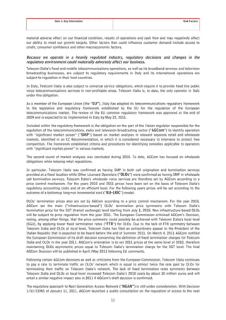 Item 3. Key Information                                                                  Risk Factors




material adverse effect on our financial condition, results of operations and cash flow and may negatively affect
our ability to meet our growth targets. Other factors that could influence customer demand include access to
credit, consumer confidence and other macroeconomic factors.

Because we operate in a heavily regulated industry, regulatory decisions and changes in the
regulatory environment could materially adversely affect our business.
Telecom Italia’s fixed and mobile telecommunications operations, as well as its broadband services and television
broadcasting businesses, are subject to regulatory requirements in Italy and its international operations are
subject to regulation in their host countries.

In Italy, Telecom Italia is also subject to universal service obligations, which require it to provide fixed line public
voice telecommunications services in non-profitable areas. Telecom Italia is, to date, the only operator in Italy
under this obligation.

As a member of the European Union (the “EU”), Italy has adapted its telecommunications regulatory framework
to the legislative and regulatory framework established by the EU for the regulation of the European
telecommunications market. The review of the EU common regulatory framework was approved at the end of
2009 and is expected to be implemented in Italy by May 25, 2011.

Included within the regulatory framework is the obligation on the part of the Italian regulator responsible for the
regulation of the telecommunications, radio and television broadcasting sector (“AGCom”) to identify operators
with “significant market power” (“SMP”) based on market analyses in relevant separate retail and wholesale
markets, identified in an EC Recommendation, in which it is considered necessary to intervene to protect free
competition. The framework established criteria and procedures for identifying remedies applicable to operators
with “significant market power” in various markets.

The second round of market analyses was concluded during 2010. To date, AGCom has focused on wholesale
obligations while relaxing retail regulations.

In particular, Telecom Italia was confirmed as having SMP in both call origination and termination services
provided at a fixed location while Other Licensed Operators (“OLOs”) were confirmed as having SMP in wholesale
call termination services. Telecom Italia’s wholesale voice services are therefore set by AGCom according to a
price control mechanism. For the years 2010 and 2011 prices have been set on the basis of Telecom Italia’s
regulatory accounting costs and at an efficient level. For the following years prices will be set according to the
outcome of a bottomup long-run incremental cost (“BU-LRIC”) model.

OLOs’ termination prices also are set by AGCom according to a price control mechanism. For the year 2010,
AGCom set the main (“infrastructure-based”) OLOs’ termination price symmetric with Telecom Italia’s
termination price for the SGT (transit exchange) level starting from July 1, 2010. Non infrastructure-based OLOs
will be subject to price regulation from the year 2011. The European Commission criticised AGCom’s Decision,
noting, among other things, that the price symmetry could possibly be achieved with Telecom Italia’s local level
(SGU), by applying lower fixed termination rates (“FTR”) for OLOs. Due to the lack of FTR symmetry between
Telecom Italia and OLOs at local level, Telecom Italia has filed an extraordinary appeal to the President of the
Italian Republic that is expected to be heard before the end of Summer 2011. On March 4, 2011 AGCom notified
the European Commission of its draft decision concerning the definition of fixed termination charges for Telecom
Italia and OLOs in the year 2011. AGCom’s orientation is to set 2011 prices at the same level of 2010, therefore
maintaining OLOs asymmetric prices equal to Telecom Italia’s termination charge for the SGT level. The final
AGCom Decision will be published in April /May 2011 following EU comments.

Following certain AGCom decisions as well as criticisms from the European Commission, Telecom Italia continues
to pay a rate to terminate traffic on OLOs’ network which is equal to almost twice the rate paid by OLOs for
terminating their traffic on Telecom Italia’s network. The lack of fixed termination rates symmetry between
Telecom Italia and OLOs at local level increased Telecom Italia’s 2010 costs by about 30 million euros and will
entail a similar negative impact also in 2011 if AGCom’s draft decision is confirmed.

The regulatory approach to Next Generation Access Network (“NGAN”) is still under consideration. With Decision
1/11/CONS of January 11, 2011, AGCom launched a public consultation on the regulation of access to the next

                                                          11
 