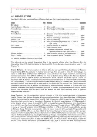 Item 6. Directors, Senior Management and Employees                                                                                                       Executive Officers




6.2       EXECUTIVE OFFICERS
As of April 1, 2011, the executive officers of Telecom Italia and their respective positions were as follows:

Name                                                                               Age   Position                                                                              Appointed

Directors:
Gabriele Galateri di Genola . . . . . . . . . . . . . . . . . . .                  64    Chairman(1) . . . . . . . . . . . . . . . . . . . . . . . . . . . . . . . . . . .       2008
Franco Bernabè . . . . . . . . . . . . . . . . . . . . . . . . . . . . . . .       62    Chief Executive Officer(1) . . . . . . . . . . . . . . . . . . . . . .                  2008
Managers:
Franco Bertone . . . . . . . . . . . . . . . . . . . . . . . . . . . . . . .       58    Dirección General Ejecutiva (CEO) Telecom
                                                                                         Argentina . . . . . . . . . . . . . . . . . . . . . . . . . . . . . . . . . . . . .     2009
Oscar Cicchetti . . . . . . . . . . . . . . . . . . . . . . . . . . . . . . .      55    Head of Technology & Operations . . . . . . . . . . . . . .                             2009
Stefano Ciurli . . . . . . . . . . . . . . . . . . . . . . . . . . . . . . . . .   49    Head of Purchasing . . . . . . . . . . . . . . . . . . . . . . . . . . . .              2009
Antonino Cusimano . . . . . . . . . . . . . . . . . . . . . . . . . . .            46    Head of Corporate Legal Affairs and a.i. Head of
                                                                                            Legal Affairs . . . . . . . . . . . . . . . . . . . . . . . . . . . . . . . .        2008
Luca Luciani . . . . . . . . . . . . . . . . . . . . . . . . . . . . . . . . . .   43    Diretor Chairman of Tim Brasil . . . . . . . . . . . . . . . . .                        2009
Andrea Mangoni . . . . . . . . . . . . . . . . . . . . . . . . . . . . . .         47    Chief Financial Officer;
                                                                                         a.i. Head of International Business and
                                                                                            Chairman of Telecom Italia Sparkle S.p.A. . . .                                      2009
Antonio Migliardi . . . . . . . . . . . . . . . . . . . . . . . . . . . . .        52    Head of Human Resources and Organization . . .                                          2008
Marco Patuano . . . . . . . . . . . . . . . . . . . . . . . . . . . . . . .        46    Head of Domestic Market Operations . . . . . . . . . .                                  2009
(1) Appointed by the Board of Directors on April 15, 2008.


The following are the selected biographical data of the executive officers, other than Directors (for the
biographical data of Mr. Gabriele Galateri di Genola and Mr. Franco Bernabè, please see above under “—6.1
Directors”):

Franco Bertone: Mr. Bertone was born in Milan in 1952. He has been Chief Executive Director of Telecom
Argentina since 2009. He graduated in electrical engineering at Pavia University in 1977. Mr. Bertone began his
career in 1978 in Sirti. Until November 1997 he held various activities in the design, installation, commissioning
maintenance facilities. From 1988 to 1990 he was Head of Systems Group Milan in the Advanced Systems
Division. From 1992 to 1997 Mr. Bertone was Head of the British subsidiary SIRTI Ltd. based in London. On
December 1997, Mr. Bertone joined Telecom Italia and was appointed Director of Entel Bolivia SA (controlled by
the Group company ETI—Euro Telecom International NV) based in Bolivia; in December 1997, he was appointed
Executive Chairman. From March 2001 to June 2003, he was Head of the Area Manager Latin America of Telecom
Italia based in Buenos Aires. Mr. Bertone has been Head of the Coordinamento Societario in TI Latam until 2003
and from 2004 he has been Head of Shareholders Relations. In June 15, 2006 he was appointed Chairman of Entel
Bolivia. From September 2008 to March 2009, Mr. Bertone has been Chief Operating Officer of Telecom
Argentina—fixed telephony.

Oscar Cicchetti: Mr. Cicchetti was born in Pizzoli (L’Aquila), in 1951. From January 14 to June 4, 2008 he was
Head of Telecom Italia Business Strategies & International Development; from March 10 to June 4, 2008 he was
Head of Domestic Fixed Services and from June 12, 2008 to November 6, 2009 he was Head of Domestic Market
Operations; he is currently Head of Technology & Operations. Mr. Cicchetti began his career in 1978 as an analyst
at the Datamat software house. He joined SIP in 1979 to manage Network and Installations in the Ascoli Piceno
area until 1984, and then he worked as a Market Manager in Ancona and Perugia. Between 1987 and 1993, he was
in charge of Process Organization at the HR Management office. In 1993, Mr. Cicchetti transferred to the Azienda
di Stato dei Servizi Telefonici company (later Iritel). He stayed here until 1994, as Head of Organization and
Training. From 1994 to 1997, he was Head of Staff for the General Manager of Business Systems, before taking on
this same role for the CEO of STET/Telecom Italia. Between 1997 and 2000, he covered a number of managerial
roles at the Telecom Italia Group, including Central Deputy Manager and Head of the International Business Unit.
This period culminated with appointments as Head of Strategic Planning and Head of the Network Division. After
working as a freelance consultant in 2001 and 2002 for Wind and Morgan Stanley Private Equity, in 2003 he
became CEO of business data services specialist Netscalibur S.p.A, a job he retained until 2006. He was appointed



                                                                                         155
 