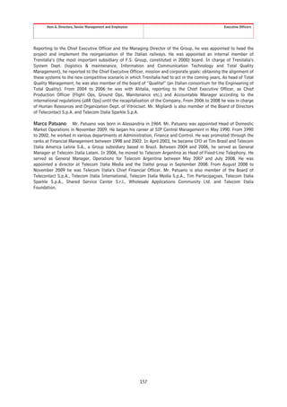 Item 6. Directors, Senior Management and Employees                                          Executive Officers




Reporting to the Chief Executive Officer and the Managing Director of the Group, he was appointed to head the
project and implement the reorganization of the Italian railways. He was appointed an internal member of
Trenitalia’s (the most important subsidiary of F.S. Group, constituted in 2000) board. In charge of Trenitalia’s
System Dept. (logistics & maintenance, Information and Communication Technology and Total Quality
Management), he reported to the Chief Executive Officer, mission and corporate goals: obtaining the alignment of
these systems to the new competitive scenario in which Trenitalia had to act in the coming years. As head of Total
Quality Management, he was also member of the board of “Qualital” (an Italian consortium for the Engineering of
Total Quality). From 2004 to 2006 he was with Alitalia, reporting to the Chief Executive Officer, as Chief
Production Officer (Flight Ops, Ground Ops, Maintenance etc.) and Accountable Manager according to the
international regulations (JAR Ops) until the recapitalization of the Company. From 2006 to 2008 he was in charge
of Human Resources and Organization Dept. of Vitrociset. Mr. Migliardi is also member of the Board of Directors
of Telecontact S.p.A. and Telecom Italia Sparkle S.p.A.

Marco Patuano: Mr. Patuano was born in Alessandria in 1964. Mr. Patuano was appointed Head of Domestic
Market Operations in November 2009. He began his career at SIP Central Management in May 1990. From 1990
to 2002, he worked in various departments at Administration, Finance and Control. He was promoted through the
ranks at Financial Management between 1998 and 2002. In April 2003, he became CFO at Tim Brasil and Telecom
Italia America Latina S.A., a Group subsidiary based in Brazil. Between 2004 and 2006, he served as General
Manager at Telecom Italia Latam. In 2006, he moved to Telecom Argentina as Head of Fixed-Line Telephony. He
served as General Manager, Operations for Telecom Argentina between May 2007 and July 2008. He was
appointed a director at Telecom Italia Media and the Italtel group in September 2008. From August 2008 to
November 2009 he was Telecom Italia’s Chief Financial Officer. Mr. Patuano is also member of the Board of
Telecontact S.p.A., Telecom Italia International, Telecom Italia Media S.p.A., Tim Partecipaçoes, Telecom Italia
Sparkle S.p.A., Shared Service Center S.r.l., Wholesale Applications Community Ltd. and Telecom Italia
Foundation.




                                                           157
 