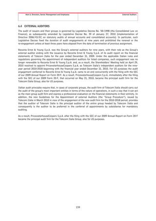 Item 6. Directors, Senior Management and Employees                                             External Auditors




6.4   EXTERNAL AUDITORS
The audit of issuers and their groups is governed by Legislative Decree No. 58/1998 (the Consolidated Law on
Finance), as subsequently amended by Legislative Decree No. 39 of January 27, 2010 (implementation of
Directive 2006/43/EC on statutory audits of annual accounts and consolidated accounts). In particular, such
Legislative Decree fixed the duration of audit engagements at nine years and prohibited the renewal or the
re-engagement unless at least three years have elapsed from the date of termination of previous assignment.

Reconta Ernst & Young S.p.A. was the Group’s external auditors for nine years, with their role as the Group’s
external auditor ending with the issuance by Reconta Ernst & Young S.p.A. of its audit report on the financial
statements of Telecom Italia for the year ended December 31, 2009. Under the applicable Italian rules and
regulations governing the appointment of independent auditors for listed companies, such engagement was no
longer renewable to Reconta Ernst & Young S.p.A. and, as a result, the Shareholders’ Meeting held on April 29,
2010 resolved to appoint PricewaterhouseCoopers S.p.A. as Telecom Italia’s independent auditors for the nine-
year period 2010-2018 beginning with the financial year ended December 31, 2010. For US purposes the audit
engagement conferred to Reconta Ernst & Young S.p.A. came to an end concurrently with the filing with the SEC
of our 2009 Annual Report on Form 20-F. As a result, PricewaterhouseCoopers S.p.A. immediately after the filing
with the SEC of our 2009 Form 20-F, that occurred on May 21, 2010, became the principal audit firm for the
Telecom Italia Group, also for US purposes.

Italian audit principles require that, in cases of corporate groups, the audit firm of Telecom Italia should carry out
the audit of the group’s most important entities in terms of the nature of operations, in such a way that it can act
as the main group audit firm and express a professional evaluation on the financial statements in their entirety. In
addition, the new Guidelines for the Appointment of external Auditors (the “Group Procedure”), issued by
Telecom Italia in March 2010 in view of the engagement of the new audit firm for the 2010-2018 period, provides
that the auditor of Telecom Italia is the principal auditor of the entire group headed by Telecom Italia and
consequently is the auditor to be preferred in the conferral of appointments by subsidiaries for mandatory
auditing.

As a result, PricewaterhouseCoopers S.p.A. after the filing with the SEC of our 2009 Annual Report on Form 20-F
became the principal audit firm for the Telecom Italia Group, also for US purposes.




                                                            159
 