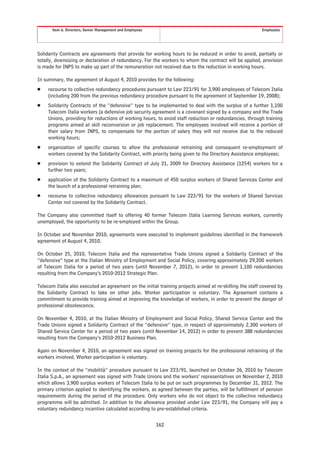 Item 6. Directors, Senior Management and Employees                                                 Employees




Solidarity Contracts are agreements that provide for working hours to be reduced in order to avoid, partially or
totally, downsizing or declaration of redundancy. For the workers to whom the contract will be applied, provision
is made for INPS to make up part of the remuneration not received due to the reduction in working hours.

In summary, the agreement of August 4, 2010 provides for the following:
Š    recourse to collective redundancy procedures pursuant to Law 223/91 for 3,900 employees of Telecom Italia
     (including 200 from the previous redundancy procedure pursuant to the agreement of September 19, 2008);
Š    Solidarity Contracts of the “defensive” type to be implemented to deal with the surplus of a further 1,100
     Telecom Italia workers (a defensive job security agreement is a covenant signed by a company and the Trade
     Unions, providing for reductions of working hours, to avoid staff reduction or redundancies, through training
     programs aimed at skill reconversion or job replacement. The employees involved will receive a portion of
     their salary from INPS, to compensate for the portion of salary they will not receive due to the reduced
     working hours;
Š    organization of specific courses to allow the professional retraining and consequent re-employment of
     workers covered by the Solidarity Contract, with priority being given to the Directory Assistance employees;
Š    provision to extend the Solidarity Contract of July 21, 2009 for Directory Assistance (1254) workers for a
     further two years;
Š    application of the Solidarity Contract to a maximum of 450 surplus workers of Shared Services Center and
     the launch of a professional retraining plan;
Š    recourse to collective redundancy allowances pursuant to Law 223/91 for the workers of Shared Services
     Center not covered by the Solidarity Contract.

The Company also committed itself to offering 40 former Telecom Italia Learning Services workers, currently
unemployed, the opportunity to be re-employed within the Group.

In October and November 2010, agreements were executed to implement guidelines identified in the framework
agreement of August 4, 2010.

On October 25, 2010, Telecom Italia and the representative Trade Unions signed a Solidarity Contract of the
“defensive” type at the Italian Ministry of Employment and Social Policy, covering approximately 29,200 workers
of Telecom Italia for a period of two years (until November 7, 2012), in order to prevent 1,100 redundancies
resulting from the Company’s 2010-2012 Strategic Plan.

Telecom Italia also executed an agreement on the initial training projects aimed at re-skilling the staff covered by
the Solidarity Contract to take on other jobs. Worker participation is voluntary. The Agreement contains a
commitment to provide training aimed at improving the knowledge of workers, in order to prevent the danger of
professional obsolescence.

On November 4, 2010, at the Italian Ministry of Employment and Social Policy, Shared Service Center and the
Trade Unions signed a Solidarity Contract of the “defensive” type, in respect of approximately 2,300 workers of
Shared Service Center for a period of two years (until November 14, 2012) in order to prevent 388 redundancies
resulting from the Company’s 2010-2012 Business Plan.

Again on November 4, 2010, an agreement was signed on training projects for the professional retraining of the
workers involved. Worker participation is voluntary.

In the context of the “mobilità” procedure pursuant to Law 223/91, launched on October 26, 2010 by Telecom
Italia S.p.A., an agreement was signed with Trade Unions and the workers’ representatives on November 2, 2010
which allows 3,900 surplus workers of Telecom Italia to be put on such programmes by December 31, 2012. The
primary criterion applied to identifying the workers, as agreed between the parties, will be fulfillment of pension
requirements during the period of the procedure. Only workers who do not object to the collective redundancy
programme will be admitted. In addition to the allowance provided under Law 223/91, the Company will pay a
voluntary redundancy incentive calculated according to pre-established criteria.


                                                            162
 