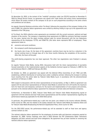 Item 6. Directors, Senior Management and Employees                                                  Employees




On November 16, 2010, in the context of the “mobilità” procedure under Law 223/91 launched on November 9,
2010 by Shared Service Center, an agreement was signed with Trade Unions and unitary Union representatives
which allows 50 surplus workers of the company to be put on such programmes according to the same criteria
and conditions set out above.

As regards Industrial Relations activities within Tim Brasil, following the acquisition of the company Intelig at the
end of 2009, the collective labour agreements were unified by allowing Intelig to sign up to the agreements and
standards of the TIM group.

At Tim Brasil, the 2010 collective union agreements are consistent with the current economic, political and legal
situation of the country. The company is negotiating three agreements (in 2008 the contracts had been renewed
for two years, leaving only the salary increase element open for annual discussion) with the two federations
representing all the employees: FITTEL and FENATTEL (the latter alone represents 82% of employees). These
agreements relate to:
Š    economic and social conditions;
Š    the company’s profit-sharing programme;
Š    the hourly rate of pay. On the basis of this agreement, overtime hours may be met by a reduction in the
     normal working hours or through days off in the three months following the completion of the overtime.
     After that, the hours will be paid.

The profit-sharing programme has now been approved. The other two negotiations were finalized in January
2011.

As regards Telecom Italia Media, during 2010, discussions held with the Union representatives of journalists
focused essentially on the implementation aspects of the Solidarity Contract signed on February 2, 2009 for the
period between March 1, 2009 and February 28, 2011.

On October 11, 2010, an agreement was signed with the Editorial Office Committee of La7, FNSI and ASR,
establishing a different distribution of working hours under a solidarity contract, following the increase in working
hours resulting from the action taken by Telecom Italia Media S.p.A. in accordance with the aforementioned
agreement of February 2, 2009.

With respect to discussions with the Union representatives of non-journalists, on May 5, 2010 an agreement was
signed with the sole Union representatives of Telecom Italia Media to extend from 12 to 24 months the maximum
term for fixed term and temporary contracts for the launch and implementation of new projects and activities,
pursuant to the national collective labour agreement for employees of private radio and television companies.

Furthermore, on November 8, 2010, Telecom Italia Media and Telecom Italia Media Broadcasting signed an
agreement with the national and local Trade Union representatives and the workers’ representatives regarding the
performance-related pay applicable for the 2010-2012 period.

In particular, the performance-related pay is split into two parts: one related to the income indicator (Ebitda),
which counts for 70%, and one related to the quality indicator (for Telecom Italia Media the Audience Share and
for Telecom Italia Media Broadcasting the Network Digitalization Plan), which counts for 30%.

For the 2011-2012 period, the performance-related pay will be extended to staff on fixed term and agency
contract workers as well.

The national collective labour agreement for the employees of private radio and television companies expired on
December 31, 2009. Various meetings were held in 2010 between the FRT (Federazione Radio Televisioni)
delegation and both national and local Union delegations. No agreement has yet been reached on renewing the
national collective labour agreement.




                                                            163
 